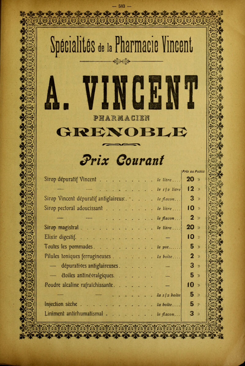 as********** I —m L VINCENT PHARMACIE» Prix Courant Sirop dépuratif Vincent . le litre.... — — le 112 litre Sirop Vincent dépuratif antiglaireux. *. . . . le flacon. . . Sirop pectoral adoucissant le litre.... le flacon... Sirop magistral le litre.... Elixir digestif — Toutes les pommades le pot Pilules toniques ferrugineuses la boîte.... — dépuratives antiglaireuses — — étoiles antinévralgiques — Poudre alcaline rafraîchissante — — ........... la i J2 boîte Injection sèche la boîte.... Uniment antirhumatismal le flacon... Prix au Puhlic 20 » 12 » 3 j> 10 » 2 » 20 » 10 » 5 » 2 » 3 » 5 » 10 )> 5 » 5 3' 3 » * ««ïX' y w fëc» Hi'i >sy ne .-ï & m Vj e^bx' I g