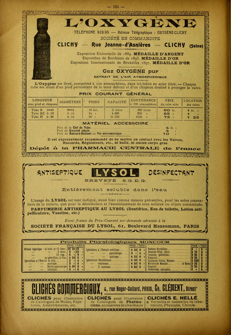 L’OXYGBJVE TÉLÉPHONE 523.99 — Adresse Télégraphique : OXYGÈNE-CLICHY SOCIÉTÉ EN COMMANDITE CLICHV — Rue Jeanne-d^snières — CLICHy (5eine> °o0003° Exposition Universelle de 1889. MÉDAILLE D’ARGENT Exposition de Bordeaux de i8g5. MÉDAILLE D’OR Exposition Internationale de Bruxelles 1897. MÉDAILLE. D’OR Gaz OXYGÈNE pu* EXTRAIT DE U'AIR ATMOSPHÉRIQUE L’Oxygène est livré, comprimé à 120 atmosphères, dans les tubes en acier étiré. — Chaque tube est muni d’un pied permettant de le tenir debout et d’un chapeau destiné à protéger la valve. PRIX COURANT GÉNÉRAL LONGUEUR avec pied et chapeau DIAMÈTRES POIDS CAPACITÉ CONTENANCE à 120 atmosphères PRIX du tube vide LOCATION des tubes Tube B 0°i40 0“>14 10 kil. 3 litres 350 litres 60 fr. -1 fr. » Tube BC 0.52 0. 14 14 » 4.600 550 » 65 » ■1 Tube H 0.95 0.14 20 » 11.250 1350 » 75 » -1 25 MATERIEL ACCESSOIRE Prix de la Clef dn Tube fr. » Prix du Raccord simple „ Prix du Raccord-Robinet ou Vis micrométrique -1 O » Il est expressément recommandé de ne mettre en contact avec les Valves, Raccords, Régulateurs, etc., ni huile, ni aucun corps gras. Dépôt sk la PHAR1MACIE CEINTRAIvEÎ cio Praaoe antiseptique: DÉSINFECTANT —• B IRE VIETÉ S. <3- B. Gr. Entièrement soluble dans l’eau — —— -Cd!\!l^bO- L’usage du LYSOL est tout indiqué, aussi bien comme mesure préventive, pour les soins journa- liers de la toilette, que pour la désinfection et l’assainissement de tous milieux ou objets contaminés. PARFUMERIE ANTISEPTIQUE AU LYSOL (Dentifrice, Eau de toilette, Lotion anti- pelliculaire, Vaseline, etc.) Envoi franco du Prix-Courant sur demande adressée à la SOCIÉTÉ FRANÇAISE DU LYSOL, 61, Boulevard Haussmann, PARIS lJr<xlriit>i Physiologiques MOIVCOUR Ixtrait hépatique : la boite de 12 doses. — — 6 doses. — — 12 supp.. — en sphérulines, le Fiat. Sphêrolines 4 l'Extrait de bile — — gastrique — — Entêro-pancréatiqae — — intestinal l’harm. Public 16 2u 18 » 9 . 10 . 6 > 8 » 4 50 6 » 3 » 4 . 3 » 4 » 4 50 6 » 3 » k • Sphérulines à l'Extrait orchitique Pharm. 4 50 Public 6 > — — pancréatique 3 » 4 » — — splénique 4 50 6 > Sphérulines thyroïdiennes 4 50 6 » — ovariennes 4 50 6 » — P. surrénale 4 50 6 » Ptiarm. F“T Public T“7 2 25 3 » Senocine, sphérulines 2 25 3 > 2 25 3 » 3 > Inhalateur Tellier, Monconr 2 625 Microbicide Moncour le flacon Czogênol 2 25 2 25 3 . 3 • Chloroforme aphos'éne 3 » 4 » H 4, rue Boyer-Collard, PARIS, Ci CLEJUENT, Directr ■g CLICHÉS pour illustration § de Catalogues de Modes, Pape- ,5 teries, Ameublements, etc. CLICHÉS pour illustration de Catalogues de Pharma- ciens, accessoires de pharmacie CLICHÉS E. HELLÉ <9 Verreries et ustensiles de labo- ratoire, Physique, Chimie.