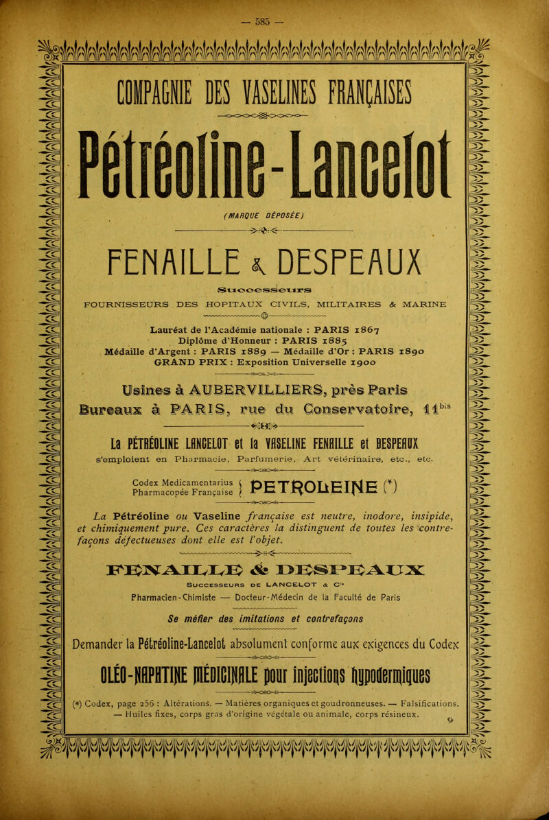 w ffffwwwww wwwwwwm hwnr (MARQUE DÉPOSÉE) FENAILLE k DESPEAUX Successeurs FOURNISSEURS DES HOPITAUX CIVILS, MILITAIRES & MARINE Lauréat de l’Académie nationale : PARIS 1867 Diplôme d’Honneur : PARIS 1885 Médaille d’Argent : PARIS 1889 — Médaille d’Or : PARIS 1890 GRAND PRIX : Exposition Universelle 1900 Usines à AUBER'V1LLIERS, près Paris Bureaux à PARIS, rue du Conservatoire, tlbis — La FÉTBÉOLINE LANCELOT et la VASELINE FENAILLE et SESPEADX s’emploient en Pharmacie, Parfumerie, Art vétérinaire, etc., etc. Codex Medicamentarius ( 1D C TTr tD O T k-C3 T Ni tn Pharmacopée Française | PC I r^viiCljlC V J La Pétréoline ou Vaseline française est neutre, inodore, insipide, et chimiquement pure. Ces caractères la distinguent de toutes les contre- façons défectueuses dont elle est l’objet. FEXAIEUE Successeurs de LANCELOT & Oi# Pharmacien-Chimiste — Docteur-Médecin de la Faculté de Paris Se méfier des imitations et contrefaçons Demander la Pétréoline-Lancelot absolument conforme aux exigences du Codex OLÉO-iPHUHE jHÉDlGlNHLE pour injections Iplenqips s%~c»e><S3 (*) Codex, page 256 : Altérations. — Matières organiques et goudronneuses.— Falsifications. — Huiles fixes, corps gras d’origine végétale ou animale, corps résineux.