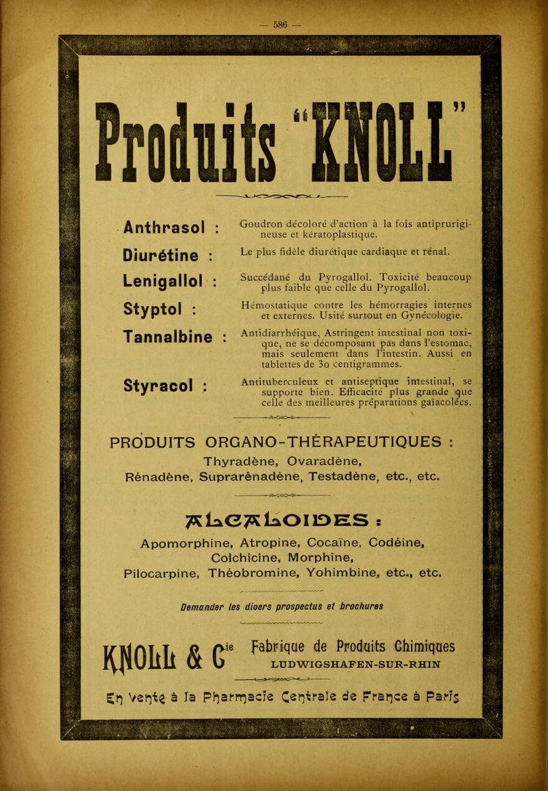 itfÊËfifi ÉÉ Anthrasol Diurétine : Lenigallol : Styptol : Tannalbine Styracol : Goudron décoloré d’action à la fois antiprurigi- neuse et kératoplastique. Le plus fidèle diurétique cardiaque et rénal. Succédané du Pyrogallol. Toxicité beaucoup plus faible que celle du Pyrogallol. Hémostatique contre les hémorragies internes et externes. Usité surtout en Gynécologie. Antidiarrhéique, Astringent intestinal non toxi- que, ne se décomposant pas dans l’estomac, mais seulement dans l’intestin. Aussi en tablettes de 3o centigrammes. Antituberculeux et antiseptique intestinal, se supporte bien. Efficacité plus grande que celle des meilleures préparations gaïacolées. PRODUITS ORGANO-THÉRAPEUTIQUES Thyradène, Ovaradène, Rénadène, Suprarènadène, Testadène, etc., etc. TxL*<37* Loi ides : Apomorphine, Atropine, Cocaïne, Codéine, Colchicine, Morphine, Pilocarpine, Théobromine, Yohimbine, etc., etc. Demander les diuers prospectus et brochures KliOIiIi ne fabrique de Produits Chimiques LUD WIGSHAFEN-SUR-RHIN à la P^arrr^acie Centrale de France à Paris