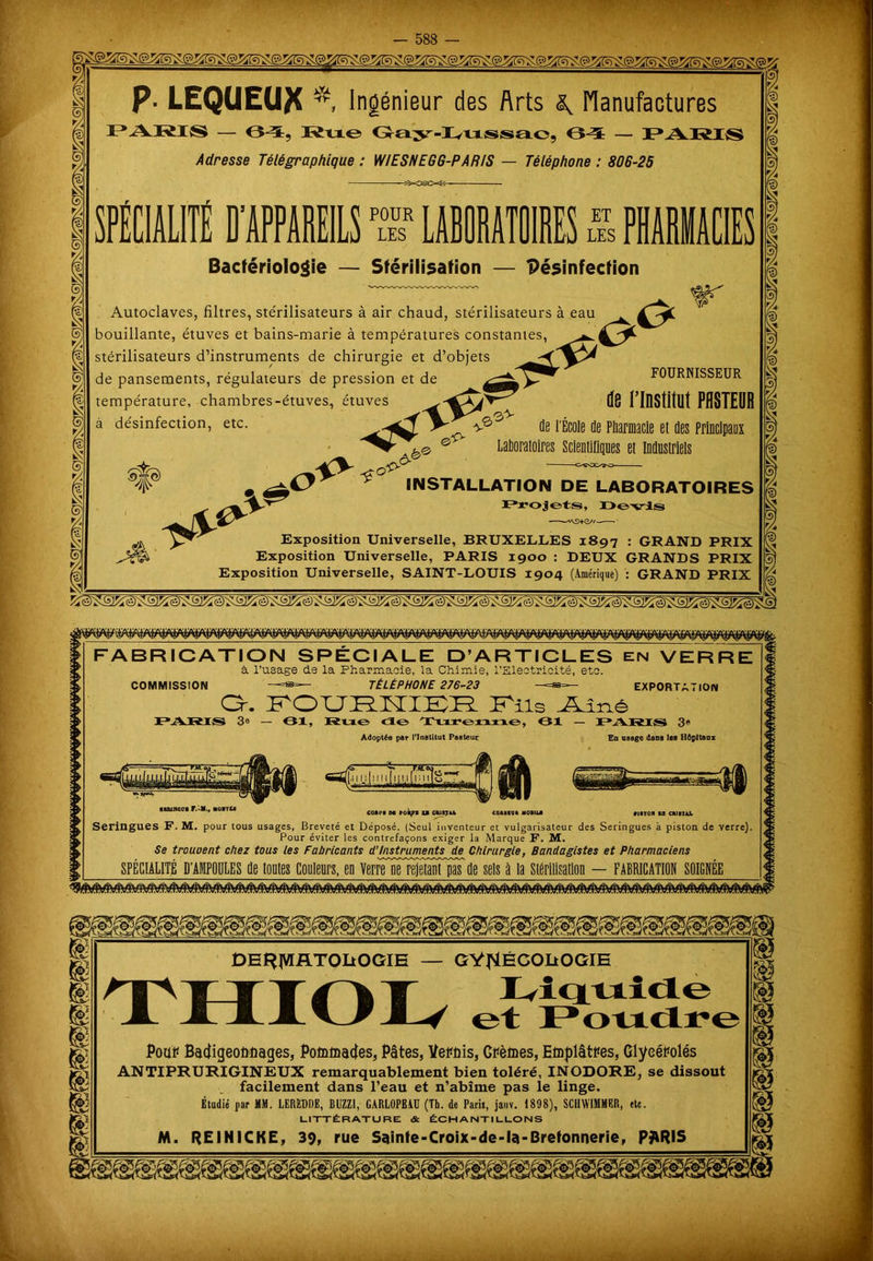 t/4 5* P- LEQUEU^ Ingénieur des Arts ^ Manufactures PARIS — Oï. Rue Gay-I^ussac, (Vï — PARIS Adresse Télégraphique : WIESNEGG-PARIS — Téléphone : 806-25 POUR LES ET LES Bactériologie — Stérilisation — Désinfection Autoclaves, filtres, ste'rilisateurs à air chaud, stérilisateurs à eau bouillante, etuves et bains-marie a températures constantes, ^ stérilisateurs d’instruments de chirurgie et d’objets de pansements, régulateurs de pression et de FOURNISSEUR température, chambres-étuves, étuves ^8 flllStitllt PflSTEDB V de l'École de Pharmacie et des Principaux Laborai à désinfection, etc. . U* SP .o INSTALLATION DE LABORATOIRES Projets, Devis •——*\9+G//— Exposition Universelle, BRUXELLES 1897 : GRAND Exposition Universelle, PARIS 1900 : DEUX GRANDS Exposition Universelle, SAINT-LOUIS 1904 (Amérique) : GRAND FABRICATION SPECIALE D’ARTICLES en VERRE à l’usage de la Pharmacie, la Chimie, l’Electricité, etc. COMMISSION —=*=— TÉLÉPHONE 276-23 —=as=— EXPORTATION Or. FOURNIER Fils .Aîné PARIS 3» — 81, Kne de Turenne, 01 — PARIS 3* Adoptée per l’Institut Paeteur En usage dans les Hôpitaux T— [411:(1111 niimi •K&jncoi F.-M., MorrlB riiTon ta ciumi. court m rol^t U ctusju coatigt «otua Seringues F. M. pour tous usages, Breveté et Déposé. (Seul inventeur et vulgarisateur des Seringues à piston de verre). Pour éviter les contrefaçons exiger la Marque F. M. Se trouvent chez tous les Fabricants d’instruments de Chirurgie, Bandagistes et Pharmaciens SPECIALITE D’AMPOULES de toutes couleurs, eu verre ue pas de sels à la DEHJVIRTOIiOGIE — GYNÉCOLOGIE Liquide et Poudre Pour Badigeonnages, Pommades, Pâtes, Vernis, Crèmes, Emplâtres, Glyeérolés ANTIPRURIGINEUX remarquablement bien toléré, INODORE, se dissout facilement dans l’eau et n’abîme pas le linge. Étudié par MM. LERRDDE, BUZZI, CARLOPEAD (Th. de Paris, jauv. 1898), SCHWIMMER, etc. LITTÉRATURE & ÉCHANTILLONS M. REINICKE, 39, rue Sainfe-Croix-de-la-Brefonnerie, P$RIS