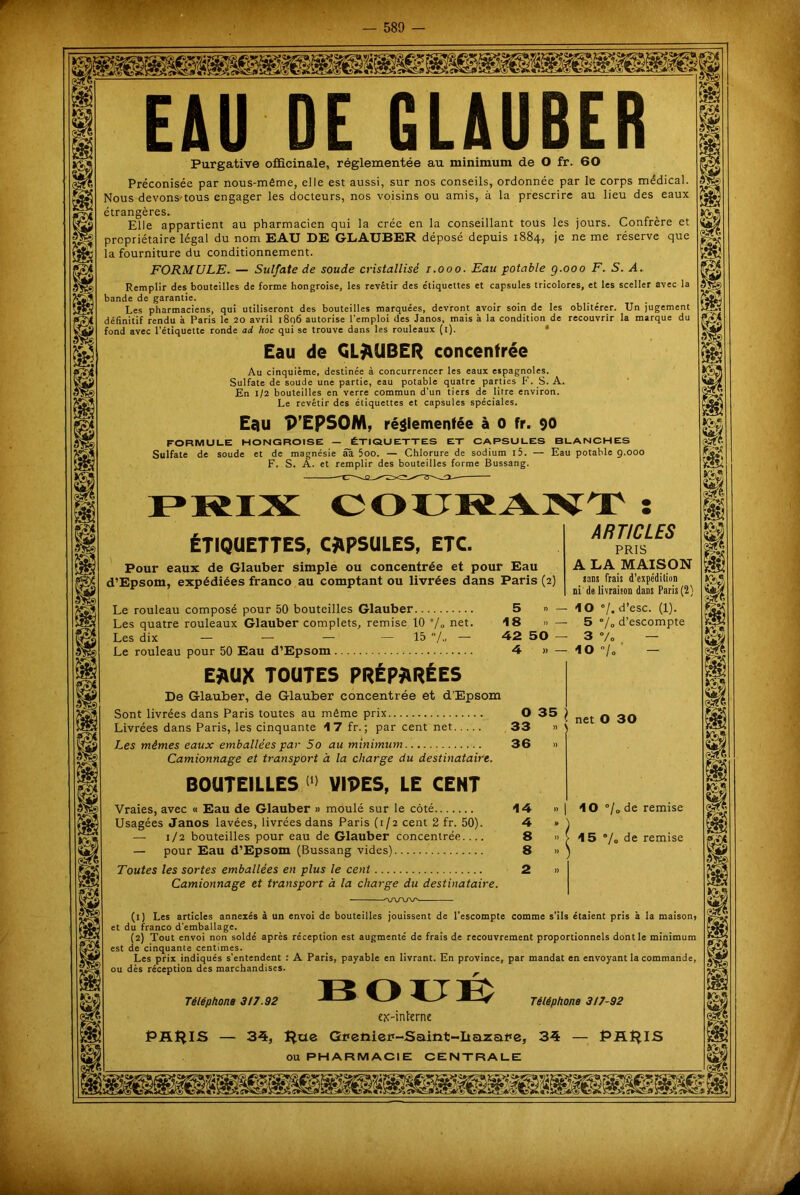EAU DE GLAUBER Purgative officinale, réglementée au minimum de O fr. 60 Préconisée par nous-même, elle est aussi, sur nos conseils, ordonnée par le corps médical. Nous devons-tous engager les docteurs, nos voisins ou amis, à la prescrire au lieu des eaux étrangères. Elle appartient au pharmacien qui la crée en la conseillant tous les jours. Confrère et propriétaire légal du nom EAU DE GLAUBER déposé depuis 1884, je ne me réserve que la fourniture du conditionnement. FORMULE. — Sulfate de soude cristallisé 1.000. Eau potable g.000 F. S. A. Remplir des bouteilles de forme hongroise, les revêtir des étiquettes et capsules tricolores, et les sceller avec la bande de garantie. Les pharmaciens, qui utiliseront des bouteilles marquées, devront avoir soin de les oblitérer. Un jugement définitif rendu à Paris le 20 avril 1806 autorise l’emploi des Janos, mais à la condition de recouvrir la marque du fond avec l’étiquette ronde ad hoc qui se trouve dans les rouleaux (1). Eau de GLAUBER concentrée Au cinquième, destinée à concurrencer les eaux espagnoles. Sulfate de soude une partie, eau potable quatre parties F. S. A. En 1/2 bouteilles en verre commun d’un tiers de litre environ. Le revêtir des étiquettes et capsules spéciales. Eau P’EpSOM, réglementée à 0 fr. 90 FORMULE HONGROISE — ÉTIQUETTES ET CAPSULES BLANCHES Sulfate de soude et de magnésie aa 5oo. — Chlorure de sodium i5. — Eau potable 9.000 F. S. A. et remplir des bouteilles forme Bussang. COURANT ÉTIQUETTES, CAPSULES, ETC. O 35 Pour eaux de Glauber simple ou concentrée et pour Eau d’Epsom, expédiées franco au comptant ou livrées dans Paris (2) Le rouleau composé pour 50 bouteilles Glauber 5 » - Les quatre rouleaux Glauber complets, remise 10 % net. 18 » - Les dix — — — — 15 — 42 50 Le rouleau pour 50 Eau d’Epsom 4 » - EAUX TOUTES PRÉPARÉES De Glauber, de Glauber concentrée et d’Epsom Sont livrées dans Paris toutes au même prix Livrées dans Paris, les cinquante 17 fr. ; par cent net Les mêmes eaux emballées par 5o au minimum Camionnage et transport à la charge du destinataire. BOUTEILLES <‘> VIDES, LE CENT Vraies, avec « Eau de Glauber » moulé sur le côté Usagées Janos lavées, livrées dans Paris (1/2 cent 2 fr. 50). — 1/2 bouteilles pour eau de Glauber concentrée.... — pour Eau d’Epsom (Bussang vides) Toutes les sortes emballées en plus le cent Camionnage et transport à la charge du destinataire. ARTICLES PRIS A LA MAISON sans frais d’expédition ni de livraison dans Paris (2) IO »/. d’esc. (1). 5 •/„ d’escompte 3 % - 10/«' — 33 36 14 4 8 8 2 » net O 30 10 °/° de remise 15 % de remise (1) Les articles annexés à un envoi de bouteilles jouissent de l’escompte comme s’ils étaient pris à la maison, et du franco d’emballage. (2) Tout envoi non soldé après réception est augmenté de frais de recouvrement proportionnels dont le minimum est de cinquante centimes. Les prix indiqués s'entendent : A Paris, payable en livrant. En province, par mandat en envoyant la commande, ou dès réception des marchandises. Téléphone 3/7.92 PRIAIS Téléphone 3/7-92 HOU lv ex-interne 34, pue Gnetiien-Saint-Itazare, 34 — PRIAIS ou PHARMACIE CENTRALE