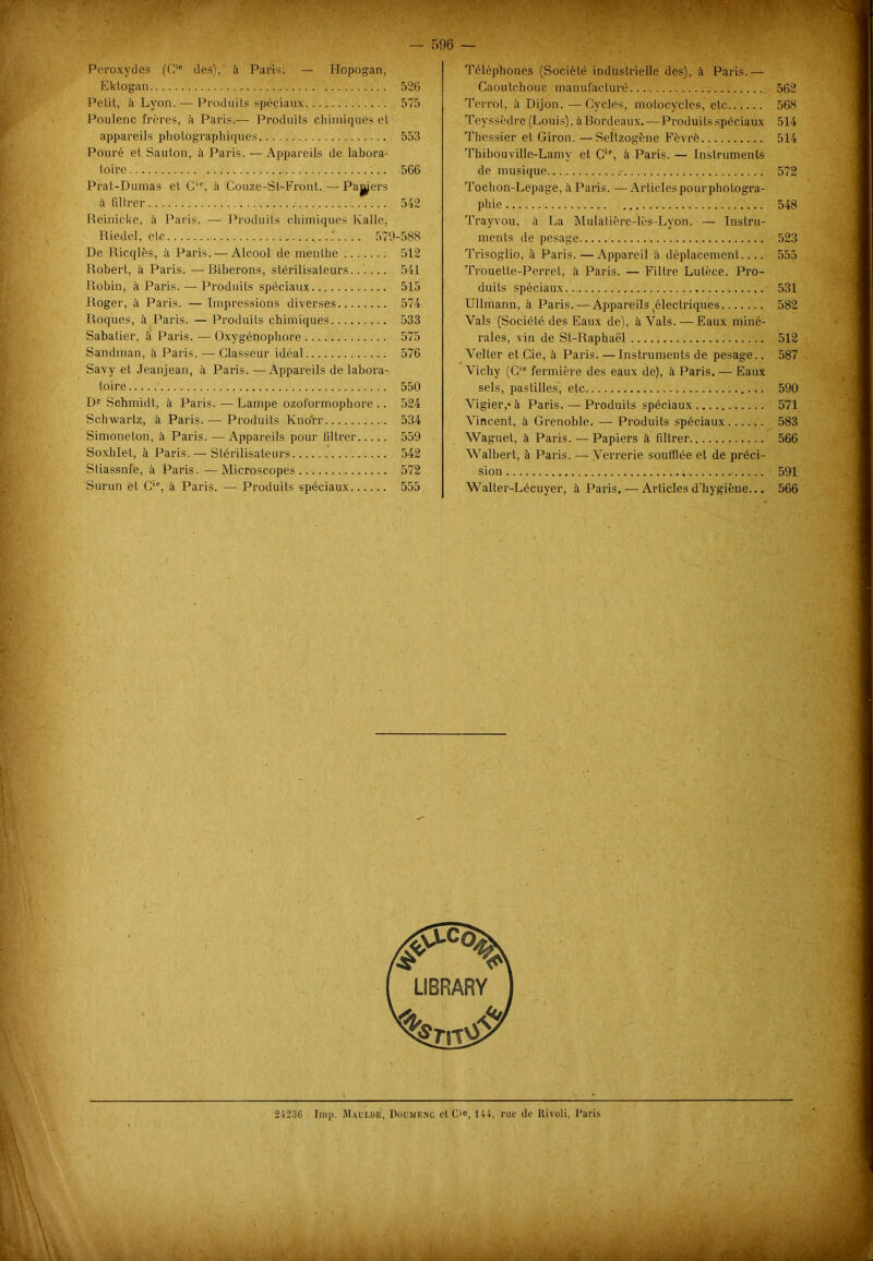 Téléphones (Société industrielle des), à Paris.— Caoutchouc manufacturé 562 Terrot, à Dijon. —Cycles, motocycles, etc 568 Teyssèdre (Louis), à Bordeaux.—Produits spéciaux 514 Thessier et Giron. — Seltzogène Fèvrè 514 Thibouville-Lamy et Cie, à Paris. — Instruments de musique 572 Tochon-Lepage, à Paris. —Articlespourphotogra- phie 548 Trayvou, à La Mulatière-lès-Lyon. — Instru- ments de pesage 523 Trisoglio, à Paris. — Appareil à déplacement.... 555 Trouette-Perret, à Paris. — Filtre Lutèce. Pro- duits spéciaux 531 Ullmann, à Paris.-—Appareils ^électriques 582 Vais (Société des Eaux de), à Vais. — Eaux miné- rales, vin de St-Raphaël 512 Velter et Cie, à Paris. — Instruments de pesage.. 587 Vichy (C'e fermière des eaux de), à Paris. — Eaux sels, pastilles, etc 590 Vigier,*à Paris. — Produits spéciaux 571 Vincent, à Grenoble. —- Produits spéciaux 583 Waguet, à Paris. — Papiers à filtrer 566 Walbert, à Paris. — Verrerie soufflée et de préci- sion 591 Walter-Lécuyer, à Paris. •—Articles d’hygiène... 566 Peroxydes (Clc des), à Paris. — Hopogan, Ektogan 526 Petit, à Lyon. — Produits spéciaux 575 Poulenc frères, à Paris.— Produits chimiques et appareils photographiques 553 Pouré et Sauton, à Paris. — Appareils de labora- toire 566 Prat-Dumas et C‘% à Couze-St-Front.,— Paÿers à filtrer 542 Reinieke, à Paris. — Produits chimiques Kalle; Riedel, etc .'.... 579-588 De Ricqlès, à Paris. — Alcool de menthe 512 Robert, à Paris. — Biberons, stérilisateurs...... 541 Robin, à Paris. — Produits spéciaux 515 Roger, à Paris. — Impressions diverses 574 Roques, à Paris. — Produits chimiques 533 Sabatier, à Paris. — Oxygénophore 575 Sandman, à Paris. — Classeur idéal 576 Savy et Jeanjean, à Paris. —Appareils de labora- toire 550 Dr Schmidt, à Paris. — Lampe ozoformophore .. 524 Schwartz, à Paris.— Produits Knofr 534 Simoneton, à Paris. —Appareils pour filtrer 559 Soxhlet, à Paris. — Stérilisateurs 542 Stiassnie, à Paris.—Microscopes 572 Surun ët C,e, à Paris. — Produits spéciaux 555 24236 lmp. Maulue, Doumenc cl C'e, 144, rue de Rivoli, Paris