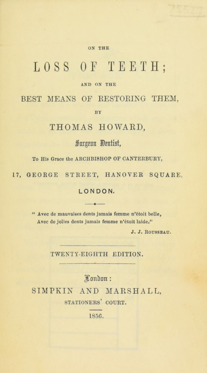 ON THE LOSS OF TEETH; AND ON THE BEST MEANS OF RESTORING THEM, BY THOMAS HOWARD, Inrgfntt Dentist, To His Grace the ARCHBISHOP OF CANTERBURY, L 7, GEORGE STREET, HANOVER SQUARE, LONDON. “ Avec de mauvaises dents jamais femme n’etoit belle, Avec de jolies dents jamais femme n’etoit laide.” J. J. Rousseau. TWENTY-EIGHTH EDITION. Jumbtnr: SIMPKIN AND MARSHALL, stationers’ court. 1850.