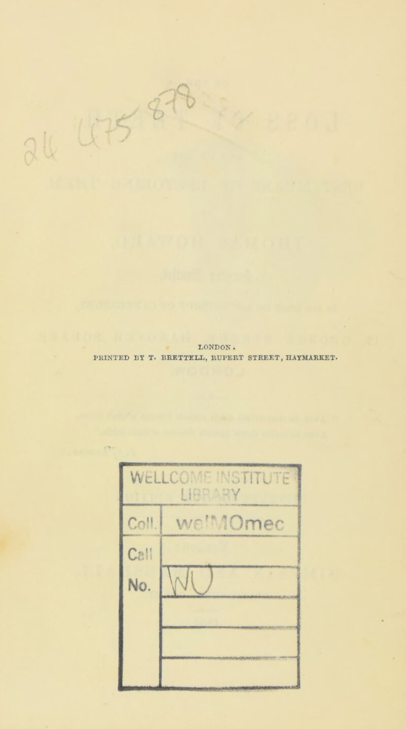 LONDON. PRINTED BY T. BRETTELL, RUPERT STREET, HAYMARKET. WcLLCC ■’ ‘3TITU: UBR ‘ HY Coll. wr'MOmec Cel! No. W