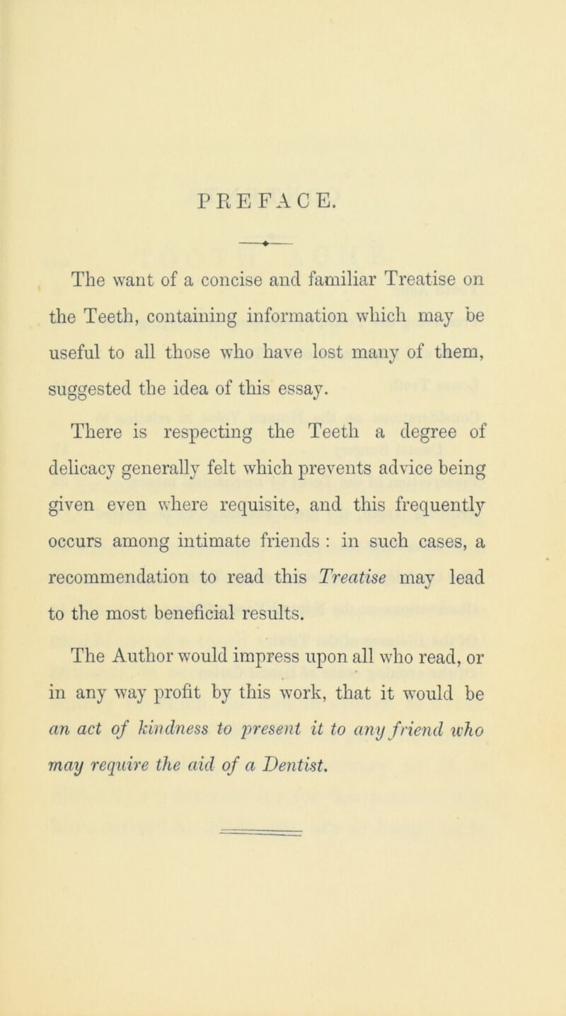 PREFACE. The want of a concise ancl familiar Treatise on the Teeth, containing information which may be useful to all those who have lost many of them, suggested the idea of this essay. There is respecting the Teeth a degree of delicacy generally felt which prevents advice being given even where requisite, and this frequently occurs among intimate friends : in such cases, a recommendation to read this Treatise may lead to the most beneficial results. The Author would impress upon all who read, or in any way profit by this work, that it would be an act of kindness to present it to any friend icho may require the aid of a Dentist.