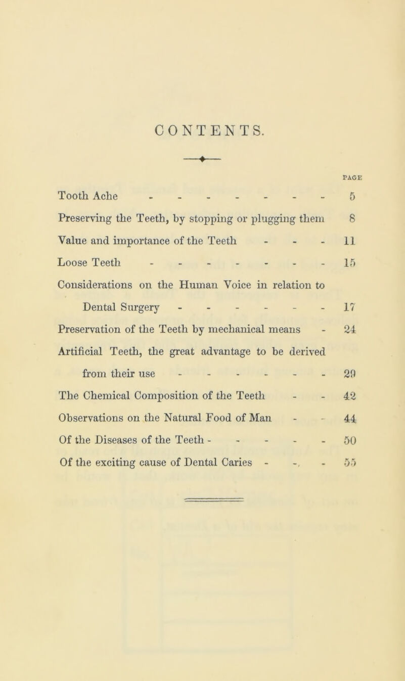 CONTENTS. —♦— PAGE Tooth Ache ------- 5 Preserving the Teeth, by stopping or plugging them 8 Value and importance of the Teeth - - 11 Loose Teeth 15 Considerations on the Human Voice in relation to Dental Surgery - - - - - -17 Preservation of the Teeth by mechanical means - 24 Artificial Teeth, the great advantage to be derived from their use - - - - - 29 The Chemical Composition of the Teeth - - 42 Observations on the Natural Food of Man - - 44 Of the Diseases of the Teeth 50 Of the exciting cause of Dental Caries - 55