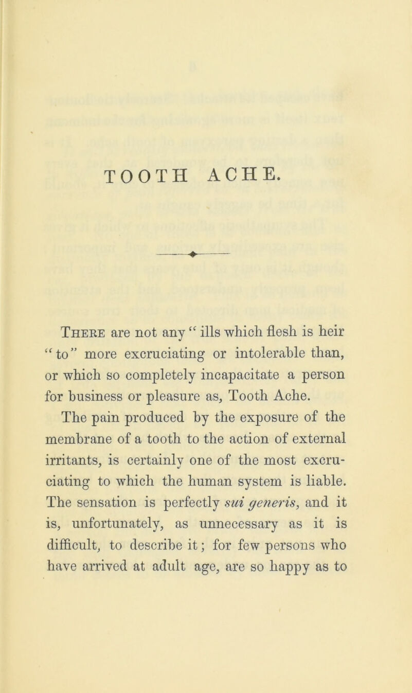 TOOTH ACHE. There are not any “ ills which flesh is heir “to” more excruciating or intolerable than, or which so completely incapacitate a person for business or pleasure as. Tooth Ache. The pain produced by the exposure of the membrane of a tooth to the action of external irritants, is certainly one of the most excru- dating to which the human system is liable. The sensation is perfectly sui generis, and it is, unfortunately, as unnecessary as it is difficult, to describe it; for few persons who have arrived at adult age, are so happy as to