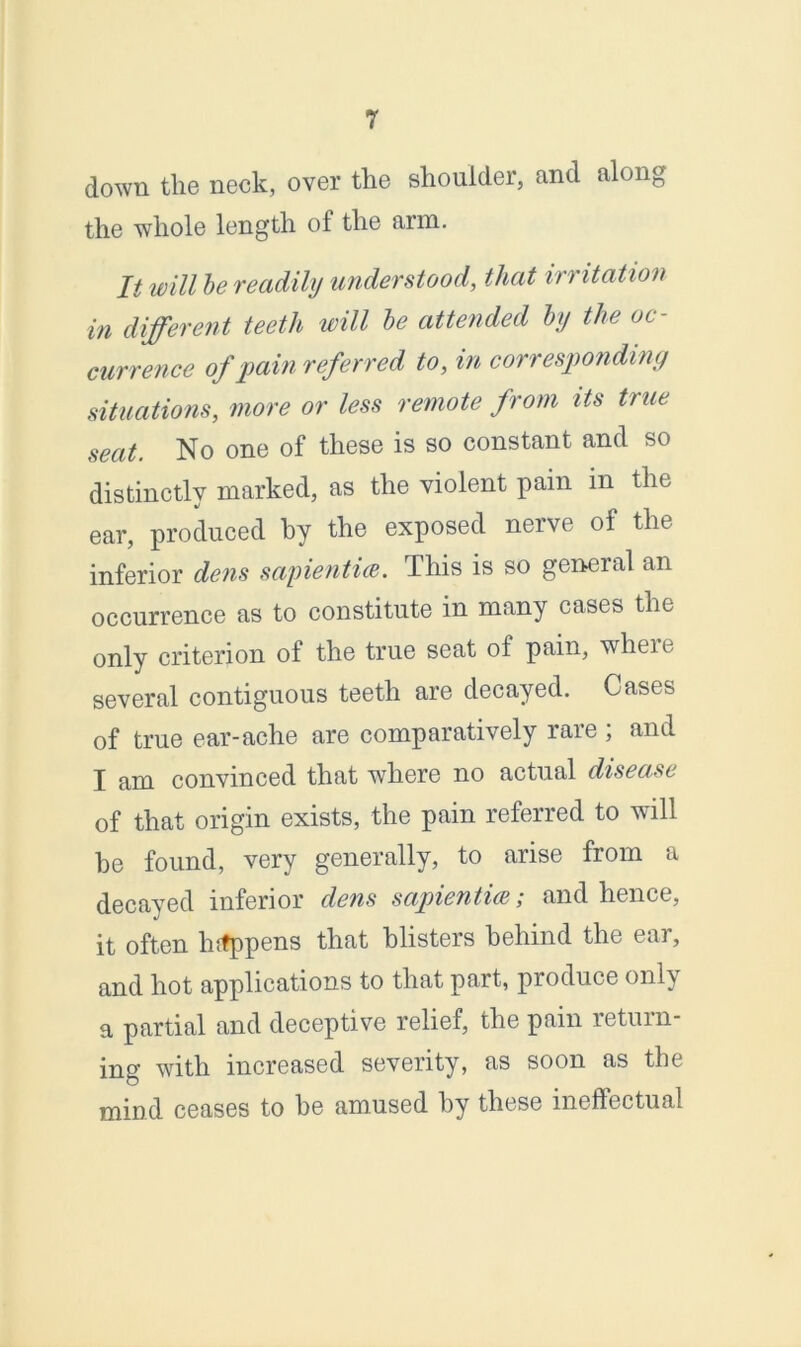 down the neck, over the shoulder, and along the whole length of the arm. It will be readily understood, that irritation in different teeth will be attended by the oc- currence of pain referred to, in corresponding situations, more or less remote from its true seat. No one of these is so constant and so distinctly marked, as the violent pain in the ear, produced by the exposed nerve of the inferior dens sapientice. This is so general an occurrence as to constitute in many cases the only criterion of the true seat of pain, wheie several contiguous teeth are decayed. Cases of true ear-ache are comparatively rare; and I am convinced that where no actual disease of that origin exists, the pain referred to will be found, very generally, to arise from a decayed inferior dens sapientue; and hence, it often hrfppens that blisters behind the ear, and hot applications to that part, produce only a partial and deceptive relief, the pain return- ing with increased severity, as soon as the mind ceases to be amused by these ineffectual
