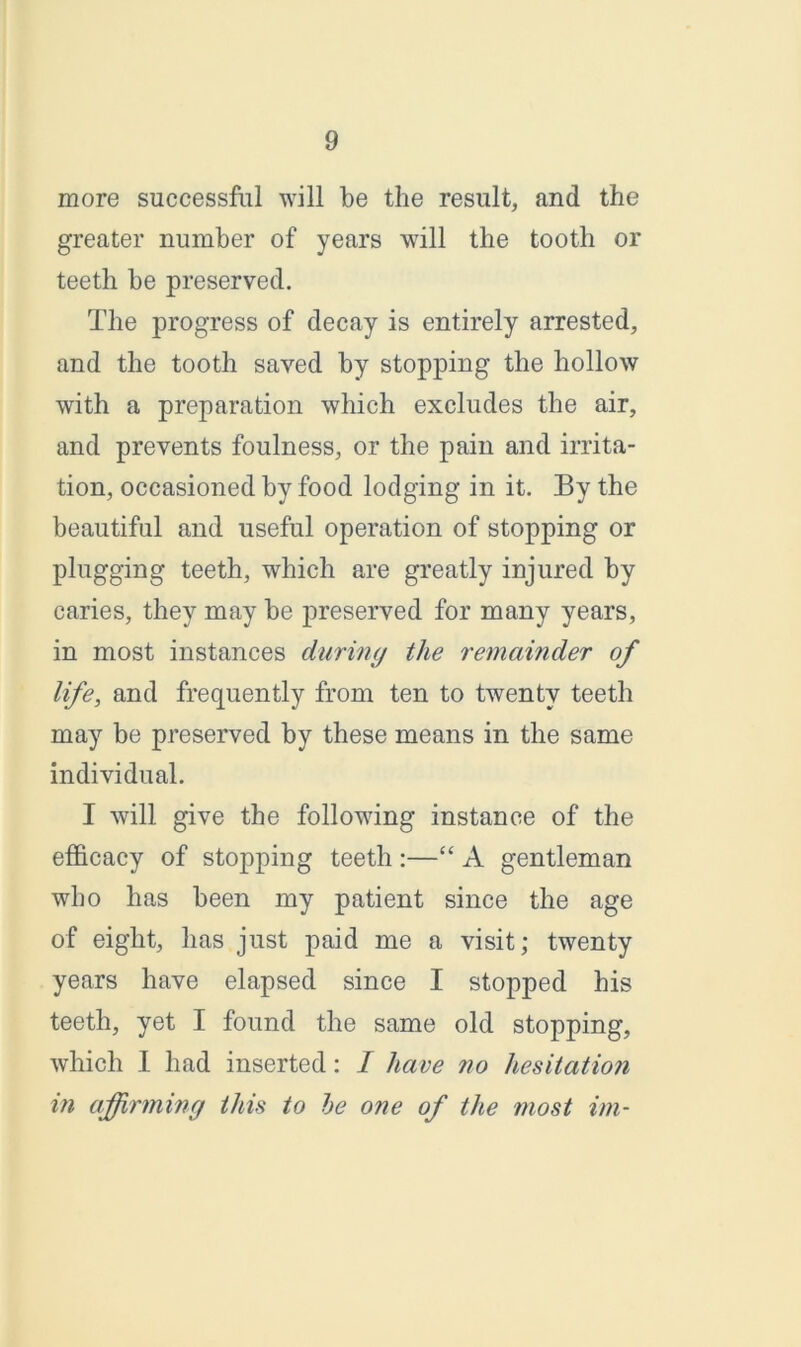 more successful will be the result, and the greater number of years will the tooth or teeth be preserved. The progress of decay is entirely arrested, and the tooth saved by stopping the hollow with a preparation which excludes the air, and prevents foulness, or the pain and irrita- tion, occasioned by food lodging in it. By the beautiful and useful operation of stopping or plugging teeth, which are greatly injured by caries, they may be preserved for many years, in most instances during the remainder of life, and frequently from ten to twenty teeth may be preserved by these means in the same individual. I will give the following instance of the efficacy of stopping teeth :—“ A gentleman who has been my patient since the age of eight, has just paid me a visit; twenty years have elapsed since I stopped his teeth, yet I found the same old stopping, which I had inserted: I have no hesitation in affirming this to he one of the most im-