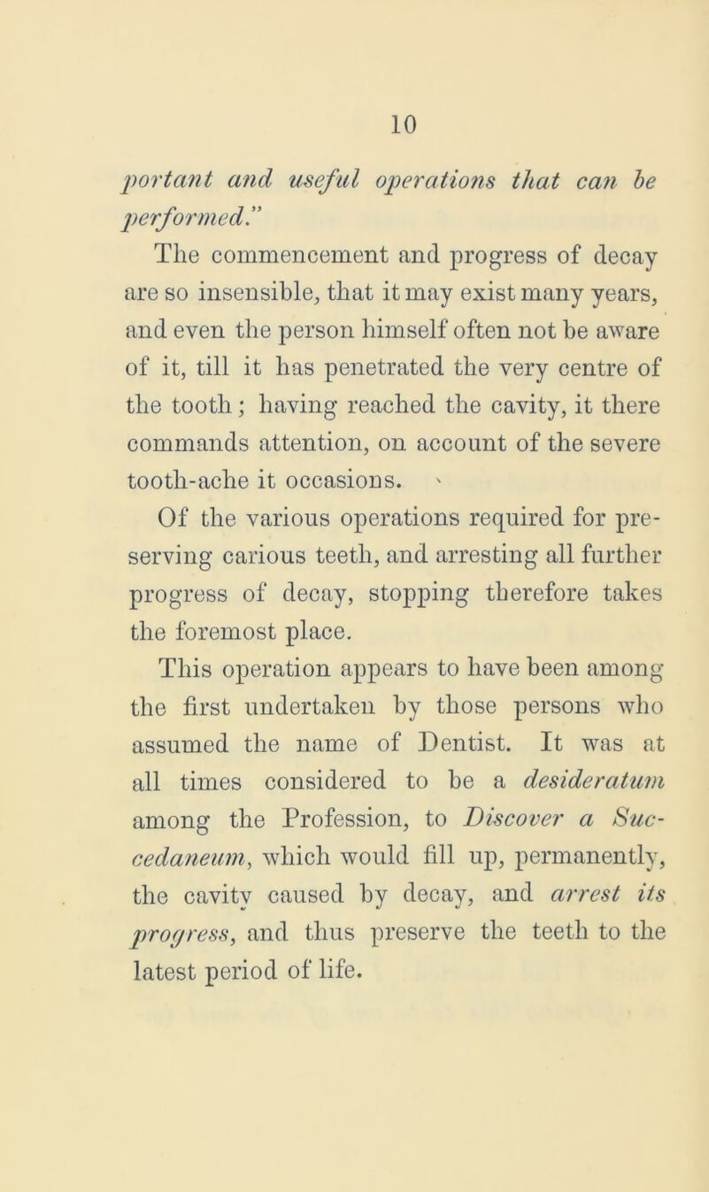 portant and useful operations that can he performed The commencement and progress of decay- are so insensible, that it may exist many years, and even the person himself often not be aware of it, till it has penetrated the very centre of the tooth; having reached the cavity, it there commands attention, on account of the severe tooth-ache it occasions. Of the various operations required for pre- serving carious teeth, and arresting all further progress of decay, stopping therefore takes the foremost place. This operation appears to have been among the first undertaken by those persons who assumed the name of Dentist. It was at all times considered to be a desideratum among the Profession, to Discover a Suc- cedaneum, which would fill up, permanently, the cavity caused by decay, and arrest its progress, and thus preserve the teeth to the latest period of life.