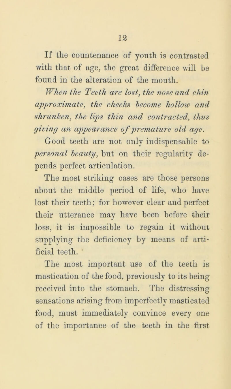 If the countenance of youth is contrasted with that of age, the great difference will he found in the alteration of the mouth. When the Teeth are lost, the nose and chin approximate, the clieehs become hollow and shrunken, the lips thin and contracted, thus giving an appearance of premature old age. Good teeth are not only indispensable to personal beauty, but on their regularity de- pends perfect articulation. The most striking cases are those persons about the middle period of life, who have lost their teeth; for however clear and perfect their utterance may have been before their loss, it is impossible to regain it without supplying the deficiency by means of arti- ficial teeth. The most important use of the teeth is mastication of the food, previously to its being received into the stomach. The distressing sensations arising from imperfectly masticated food, must immediately convince every one of the importance of the teeth in the first
