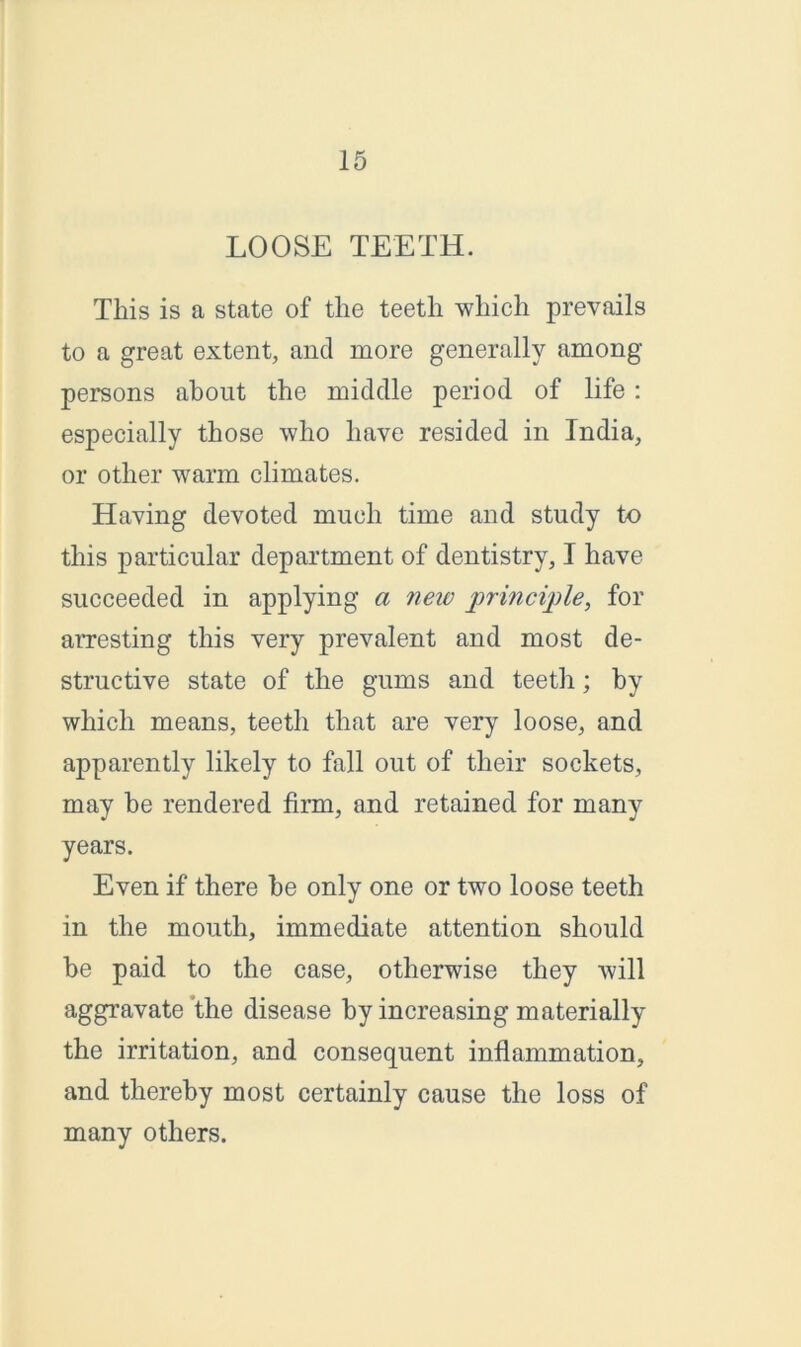 LOOSE TEETH. This is a state of the teeth which prevails to a great extent, and more generally among persons about the middle period of life: especially those who have resided in India, or other warm climates. Having devoted much time and study to this particular department of dentistry, I have succeeded in applying a netv principle, for arresting this very prevalent and most de- structive state of the gums and teeth; by which means, teeth that are very loose, and apparently likely to fall out of their sockets, may be rendered firm, and retained for many years. Even if there be only one or two loose teeth in the mouth, immediate attention should be paid to the case, otherwise they will aggravate the disease by increasing materially the irritation, and consequent inflammation, and thereby most certainly cause the loss of many others.