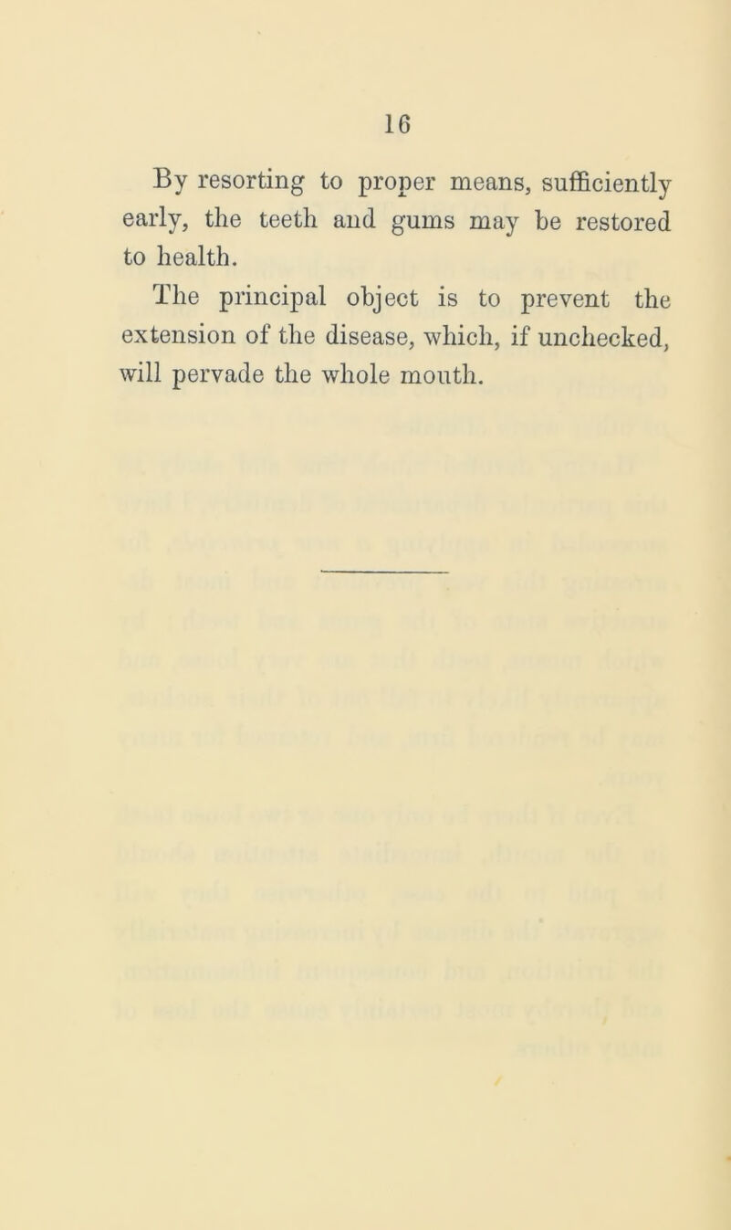 By resorting to proper means, sufficiently early, the teeth and gums may be restored to health. The principal object is to prevent the extension of the disease, which, if unchecked, will pervade the whole mouth.