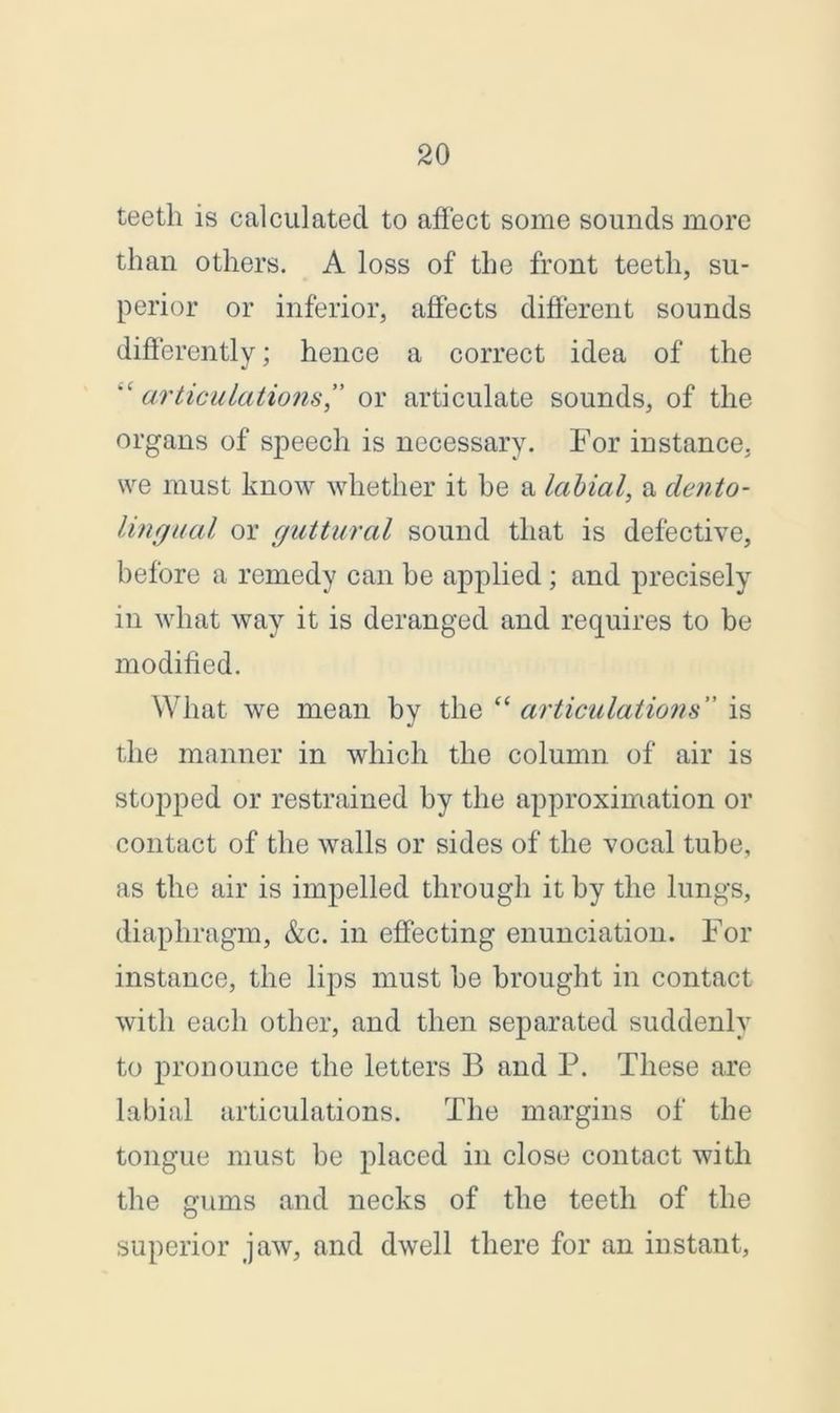 teeth is calculated to affect some sounds more than others. A loss of the front teeth, su- perior or inferior, affects different sounds differently; hence a correct idea of the articulations,” or articulate sounds, of the organs of speech is necessary. For instance, we must know whether it he a labial, a dento- lingual or guttural sound that is defective, before a remedy can he applied ; and precisely in what way it is deranged and requires to be modified. What we mean by the “ articulations” is the manner in which the column of air is stopped or restrained by the approximation or contact of the walls or sides of the vocal tube, as the air is impelled through it by the lungs, diaphragm, &c. in effecting enunciation. For instance, the lips must be brought in contact with each other, and then separated suddenly to pronounce the letters B and P. These are labial articulations. The margins of the tongue must be placed in close contact with the gums and necks of the teeth of the superior jaw, and dwell there for an instant,
