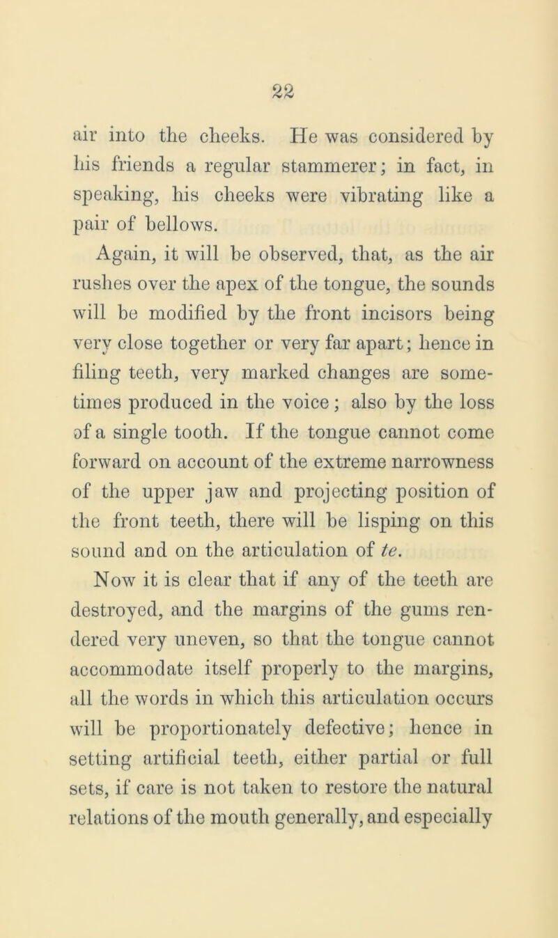 air into the cheeks. He was considered by his friends a regular stammerer; in fact, in speaking, his cheeks were vibrating like a pair of bellows. Again, it will be observed, that, as the air rushes over the apex of the tongue, the sounds will be modified by the front incisors being very close together or very far apart; hence in filing teeth, very marked changes are some- times produced in the voice; also by the loss af a single tooth. If the tongue cannot come forward on account of the extreme narrowness of the upper jaw and projecting position of the front teeth, there will be lisping on this sound and on the articulation of te. Now it is clear that if any of the teeth are destroyed, and the margins of the gums ren- dered very uneven, so that the tongue cannot accommodate itself properly to the margins, all the words in which this articulation occurs will be proportionately defective; hence in setting artificial teeth, either partial or full sets, if care is not taken to restore the natural relations of the mouth generally, and especially