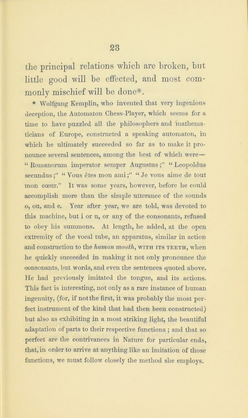 the principal relations which are broken, hut little good will he effected, and most com- monly mischief will he done*. * Wolfgang Kemplin, who invented that very ingenious deception, the Automaton Chess-Player, which seems for a time to have puzzled all the philosophers and mathema- ticians of Europe, constructed a speaking automaton, in which he ultimately succeeded so far as to make it pro- nounce several sentences, among the best of which were— “ Bomanorum imperator semper Augustus “ Leopoldus secundus;” “ Vous etes mon ami;” “Je vous aime de tout mon coeur.” It was some years, however, before he could accomplish more than the simple utterance of the sounds o, ou, and e. Year after year, we are told, was devoted to this machine, but i or u, or any of the consonants, refused to obey his summons. At length, he added, at the open extremity of the vocal tube, an apparatus, similar in action and construction to the human mouth, with its teeth, when he quickly succeeded in making it not only pronounce the consonants, but words, and even the sentences quoted above. He had previously imitated the tongue, and its actions. This fact is interesting, not only as a rare instance of human ingenuity, (for, if not the first, it was probably the most per- fect instrument of the kind that had then been constructed) but also as exhibiting in a most striking light, the beautiful adaptation of parts to their respective functions ; and that so perfect are the contrivances in Nature for particular ends, that, in order to arrive at anything like an imitation of those functions, we must follow closely the method she employs.