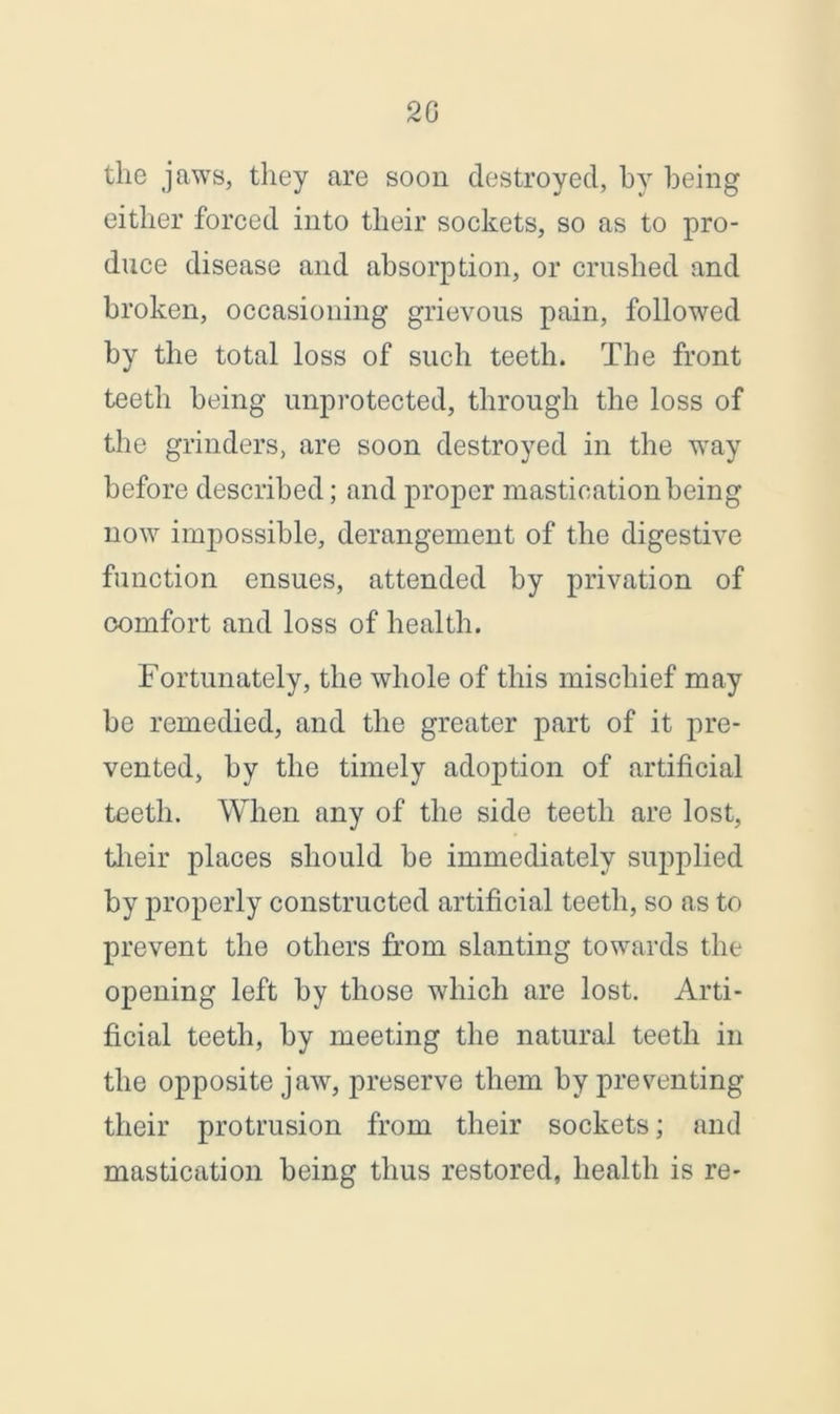 20 the jaws, they are soon destroyed, by being either forced into their sockets, so as to pro- duce disease and absorption, or crushed and broken, occasioning grievous pain, followed by the total loss of such teeth. The front teeth being unprotected, through the loss of the grinders, are soon destroyed in the way before described; and proper mastication being now impossible, derangement of the digestive function ensues, attended by privation of comfort and loss of health. Fortunately, the whole of this mischief may be remedied, and the greater part of it pre- vented, by the timely adoption of artificial teeth. When any of the side teeth are lost, their places should be immediately supplied by properly constructed artificial teeth, so as to prevent the others from slanting towards the opening left by those which are lost. Arti- ficial teeth, by meeting the natural teeth in the opposite jaw, preserve them by presenting their protrusion from their sockets; and mastication being thus restored, health is re-
