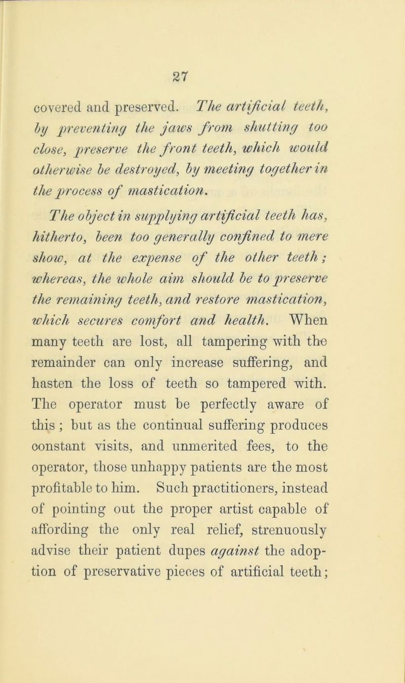 covered and preserved. The artificial teeth, by preventing the jaws from shutting too close, preserve the front teeth, which would otherwise be destroyed, by meeting together in the process of mastication. The object in supplying artificial teeth lias, hitherto, been too generally confined to mere show, at the expense of the other teeth; whereas, the whole aim should be to preserve the remaining teeth, and restore mastication, which secures comfort and health. When many teeth are lost, all tampering with the remainder can only increase suffering, and hasten the loss of teeth so tampered with. The operator must be perfectly aware of this ; but as the continual suffering produces constant visits, and unmerited fees, to the operator, those unhappy patients are the most profitable to him. Such practitioners, instead of pointing out the proper artist capable of affording the only real relief, strenuously advise their patient dupes against the adop- tion of preservative pieces of artificial teeth;