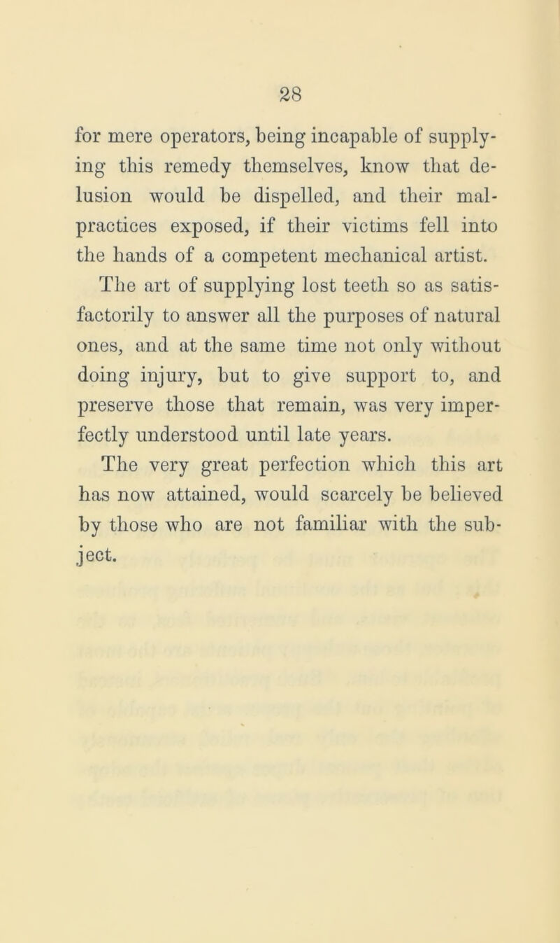 for mere operators, being incapable of supply- ing this remedy themselves, know that de- lusion would be dispelled, and their mal- practices exposed, if their victims fell into the hands of a competent mechanical artist. The art of supplying lost teeth so as satis- factorily to answer all the purposes of natural ones, and at the same time not only without doing injury, but to give support to, and preserve those that remain, was very imper- fectly understood until late years. The very great perfection which this art has now attained, would scarcely be believed by those who are not familiar with the sub- ject.