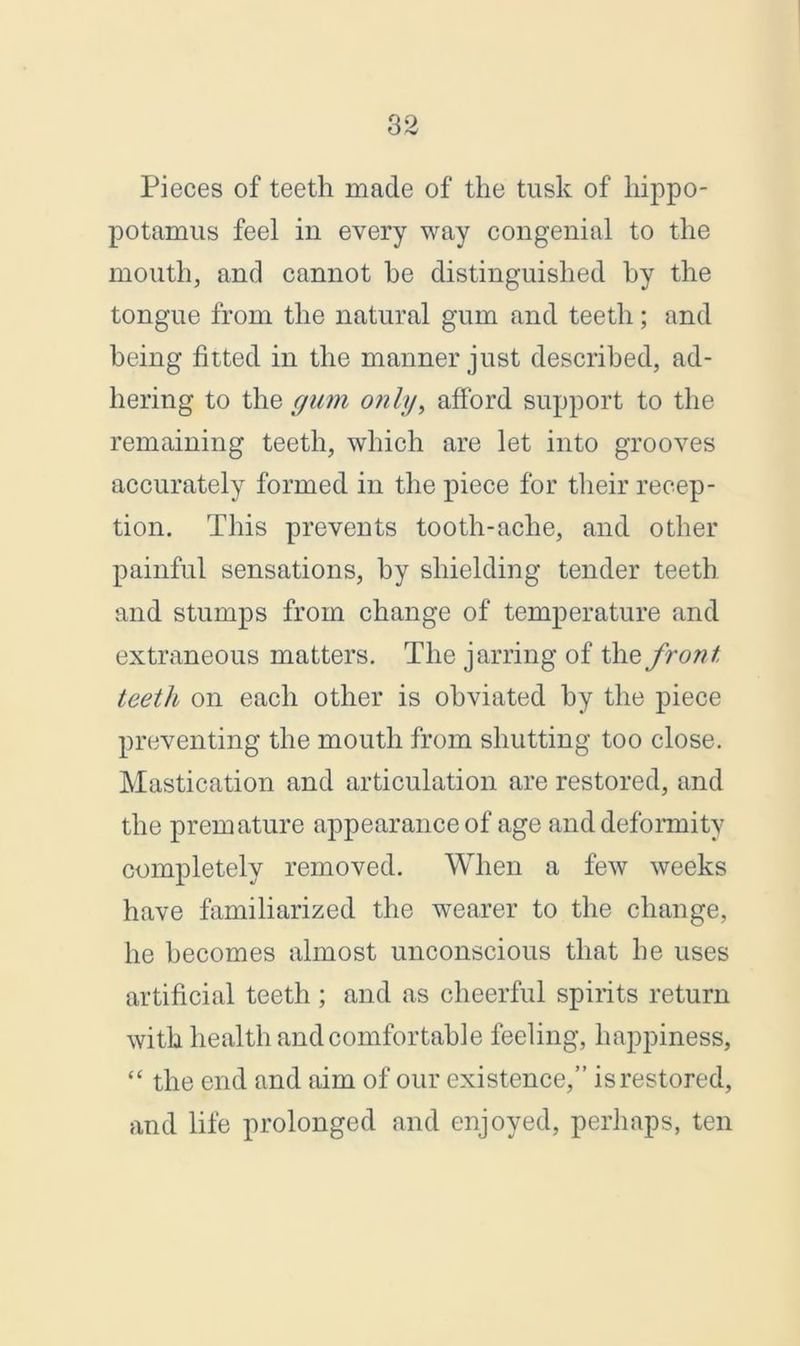 Pieces of teeth made of the tusk of hippo- potamus feel in every way congenial to the mouth, and cannot be distinguished by the tongue from the natural gum and teeth; and being fitted in the manner just described, ad- hering to the gum only, afford support to the remaining teeth, which are let into grooves accurately formed in the piece for their recep- tion. This prevents tooth-ache, and other painful sensations, by shielding tender teeth and stumps from change of temperature and extraneous matters. The jarring of the front teeth on each other is obviated by the piece preventing the mouth from shutting too close. Mastication and articulation are restored, and the premature appearance of age and deformity completely removed. When a few weeks have familiarized the wearer to the change, he becomes almost unconscious that he uses artificial teeth; and as cheerful spirits return with health and comfortable feeling, happiness, “ the end and aim of our existence,” is restored, and life prolonged and enjoyed, perhaps, ten