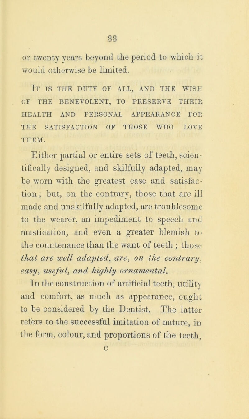 or twenty years beyond the period to which it would otherwise be limited. It is the duty of all, and the wish OF THE BENEVOLENT, TO PRESERVE THEIR HEALTH AND PERSONAL APPEARANCE FOR THE SATISFACTION OF THOSE WHO LOVE THEM. Either partial or entire sets of teeth, scien- tifically designed, and skilfully adapted, may be worn with the greatest ease and satisfac- tion ; but, on the contrary, those that are ill made and unskilfully adapted, are troublesome to the wearer, an impediment to speech and mastication, and even a greater blemish to the countenance than the want of teeth; those that are well adapted, are, on the contrary, easy, useful, and highly ornamental. In the construction of artificial teeth, utility and comfort, as much as appearance, ought to be considered by the Dentist. The latter refers to the successful imitation of nature, in the form, colour, and proportions of the teeth, c