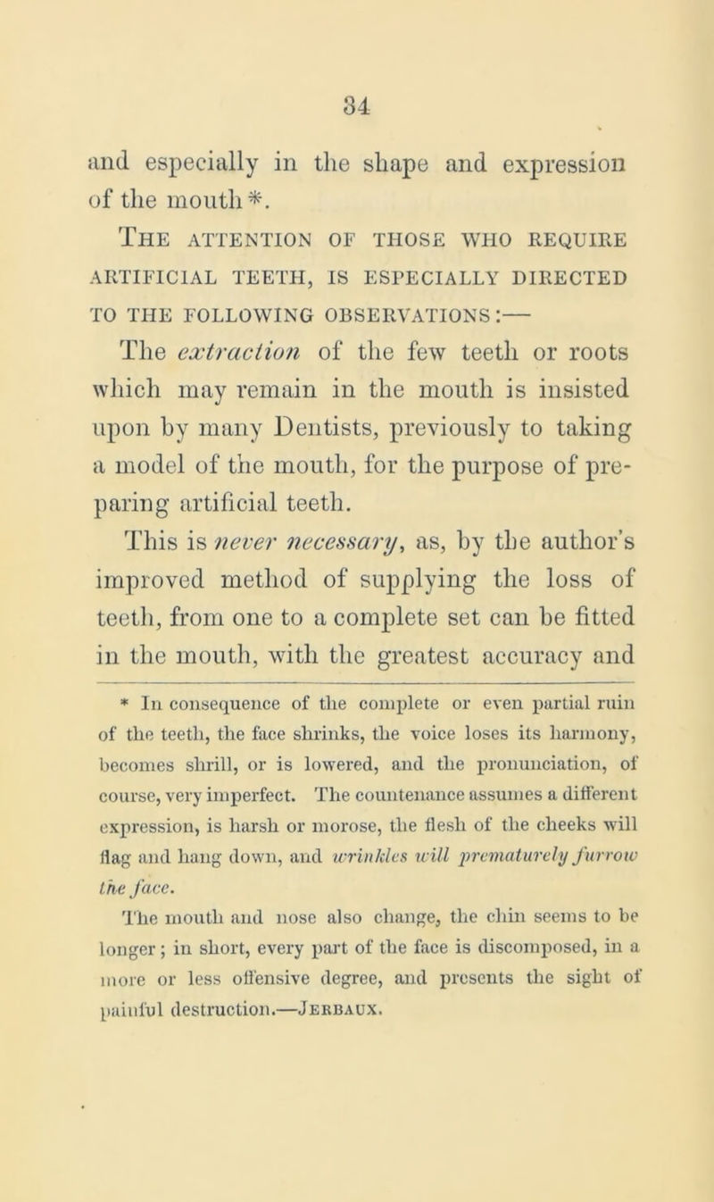 and especially in the shape and expression of the mouth*. The attention of those who require ARTIFICIAL TEETH, IS ESPECIALLY DIRECTED TO THE FOLLOWING OBSERVATIONS:— The extraction of the few teeth or roots which may remain in the mouth is insisted upon by many Dentists, previously to taking a model of the mouth, for the purpose of pre- paring artificial teeth. This is never necessary, as, by the author’s improved method of supplying the loss of teeth, from one to a complete set can he fitted in the mouth, with the greatest accuracy and * In consequence of the complete or even partial ruin of the teeth, the face shrinks, the voice loses its harmony, becomes shrill, or is lowered, and the pronunciation, of course, very imperfect. The countenance assumes a different expression, is harsh or morose, the flesh of the cheeks will flag and hang down, and wrinkles will prematurely furrow the face. The mouth and nose also change, the chin seems to be longer; in short, every part of the face is discomposed, in a more or less offensive degree, and presents the sight of painful destruction.—Jerbaux.