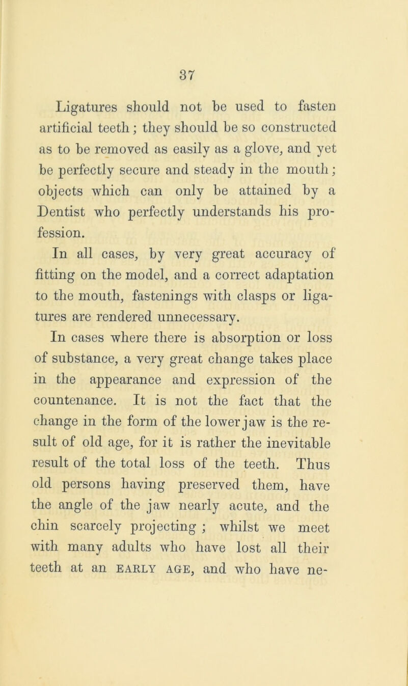Ligatures should not be used to fasten artificial teetli; they should he so constructed as to be removed as easily as a glove, and yet be perfectly secure and steady in the mouth; objects which can only be attained by a Dentist who perfectly understands his pro- fession. In all cases, by very great accuracy of fitting on the model, and a correct adaptation to the mouth, fastenings with clasps or liga- tures are rendered unnecessary. In cases where there is absorption or loss of substance, a very great change takes place in the appearance and expression of the countenance. It is not the fact that the change in the form of the lower jaw is the re- sult of old age, for it is rather the inevitable result of the total loss of the teeth. Thus old persons having preserved them, have the angle of the jaw nearly acute, and the chin scarcely projecting ; whilst we meet with many adults who have lost all their teeth at an early age, and who have ne-