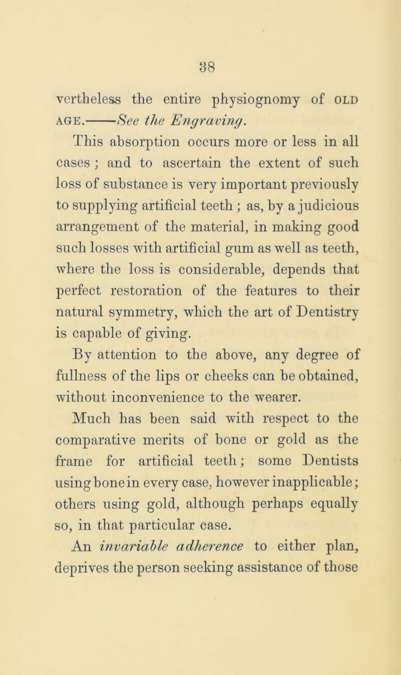 vertheless the entire physiognomy of old age. See the Engraving. This absorption occurs more or less in all cases ; and to ascertain the extent of such loss of substance is very important previously to supplying artificial teeth ; as, by a judicious arrangement of the material, in making good such losses with artificial gum as well as teeth, where the loss is considerable, depends that perfect restoration of the features to their natural symmetry, which the art of Dentistry is capable of giving. By attention to the above, any degree of fullness of the lips or cheeks can be obtained, without inconvenience to the wearer. Much has been said with respect to the comparative merits of bone or gold as the frame for artificial teeth; some Dentists using bone in every case, however inapplicable; others using gold, although perhaps equally so, in that particular case. An invariable adherence to either plan, deprives the person seeking assistance of those