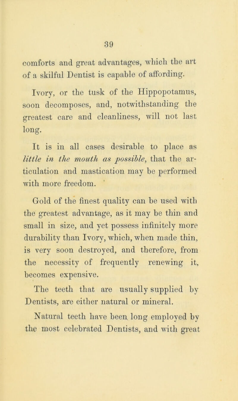 comforts and great advantages, which the art of a skilful Dentist is capable of affording. Ivory, or the tusk of the Hippopotamus, soon decomposes, and, notwithstanding the greatest care and cleanliness, will not last long. It is in all cases desirable to place as little in the mouth as possible, that the ar- ticulation and mastication may be performed with more freedom. Gold of the finest quality can be used with the greatest advantage, as it may be thin and small in size, and yet possess infinitely more durability than Ivory, which, when made thin, is very soon destroyed, and therefore, from the necessity of frequently renewing it, becomes expensive. The teeth that are usually supplied by Dentists, are either natural or mineral. Natural teeth have been, long employed by the most celebrated Dentists, and with great