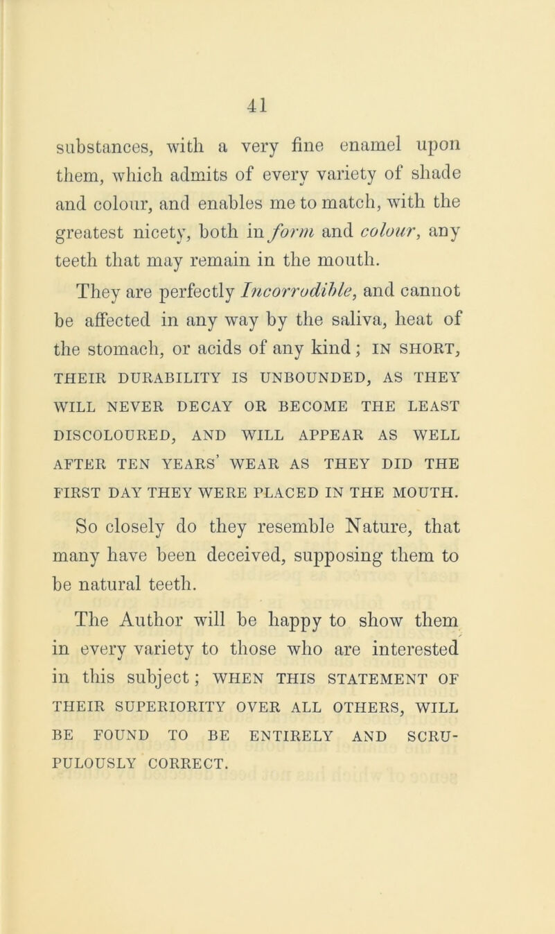 substances, with a very fine enamel upon them, which admits of every variety of shade and colour, and enables me to match, with the greatest nicety, both in form and colour, any teeth that may remain in the mouth. They are perfectly Incorrodible, and cannot be affected in any wray by the saliva, heat of the stomach, or acids of any kind; in short, THEIR DURABILITY IS UNBOUNDED, AS THEY WILL NEVER DECAY OR BECOME THE LEAST DISCOLOURED, AND WILL APPEAR AS WELL AFTER TEN YEARS’ WEAR AS THEY DID THE FIRST DAY THEY WERE PLACED IN THE MOUTH. So closely do they resemble Nature, that many have been deceived, supposing them to be natural teeth. The Author will be happy to show them in every variety to those who are interested in this subject; when this statement of THEIR SUPERIORITY OVER ALL OTHERS, WILL BE FOUND TO BE ENTIRELY AND SCRU- PULOUSLY CORRECT.
