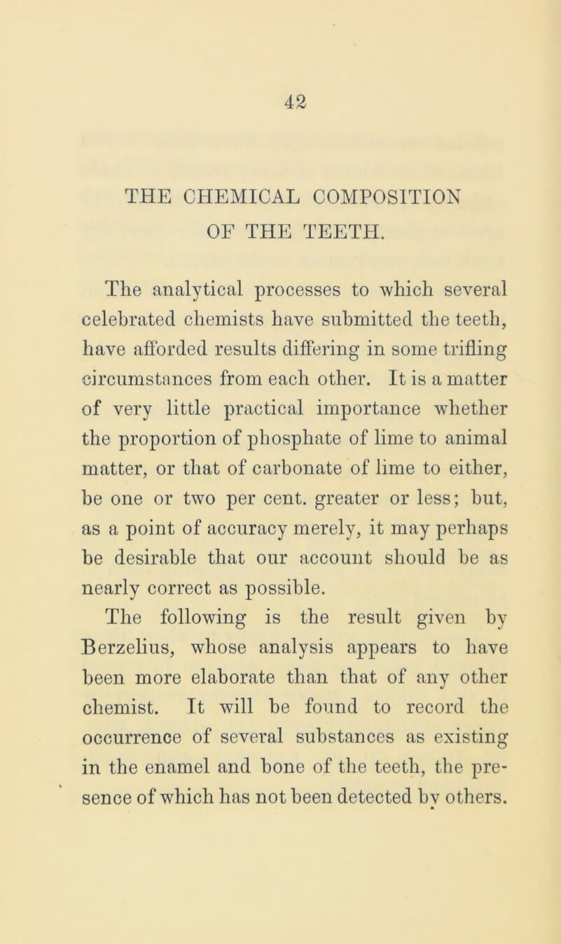 THE CHEMICAL COMPOSITION OF THE TEETH. The analytical processes to which several celebrated chemists have submitted the teeth, have afforded results differing in some trifling circumstances from each other. It is a matter of very little practical importance whether the proportion of phosphate of lime to animal matter, or that of carbonate of lime to either, be one or two per cent, greater or less; but, as a point of accuracy merely, it may perhaps be desirable that our account should be as nearly correct as possible. The following is the result given by Berzelius, whose analysis appears to have been more elaborate than that of any other chemist. It will be found to record the occurrence of several substances as existing in the enamel and bone of the teeth, the pre- sence of which has not been detected by others.