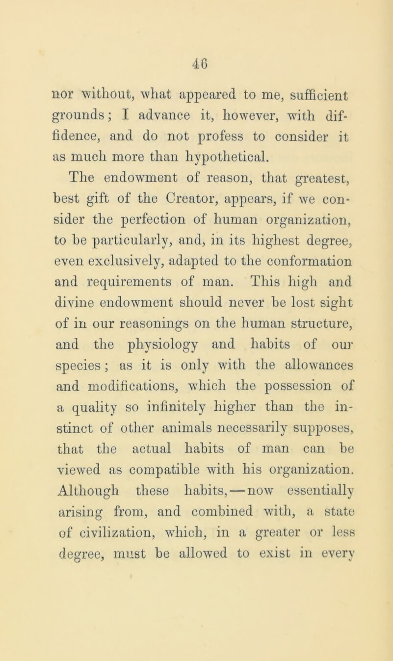 4G nor without, what appeared to me, sufficient grounds; I advance it, however, with dif- fidence, and do not profess to consider it as much more than hypothetical. The endowment of reason, that greatest, best gift of the Creator, appears, if we con- sider the perfection of human organization, to he particularly, and, in its highest degree, even exclusively, adapted to the conformation and requirements of man. This high and divine endowment should never he lost sight of in our reasonings on the human structure, and the physiology and habits of our species; as it is only with the allowances and modifications, which the possession of a quality so infinitely higher than the in- stinct of other animals necessarily supposes, that the actual habits of man can he viewed as compatible with his organization. Although these habits, — now essentially arising from, and combined with, a state of civilization, which, in a greater or less degree, must be allowed to exist in every