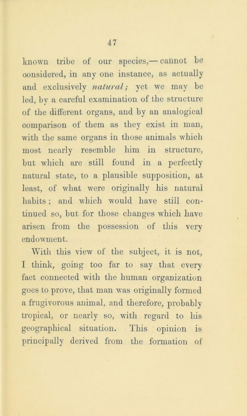 known tribe of our species,— cannot be considered, in any one instance, as actually and exclusively natural; yet we may be led, bv a careful examination of the structure of the different organs, and by an analogical comparison of them as they exist in man, with the same organs in those animals which most nearly resemble him in structure, but which are still found in a perfectly natural state, to a plausible supposition, at least, of what were originally his natural habits; and which would have still con- tinued so, but for those changes which have arisen from the possession of this very endowment. With this view of the subject, it is not, I think, going too far to say that every fact connected with the human organization goes to prove, that man was originally formed a frugivorous animal, and therefore, probably tropical, or nearly so, with regard to his geographical situation. This opinion is principally derived from the formation of