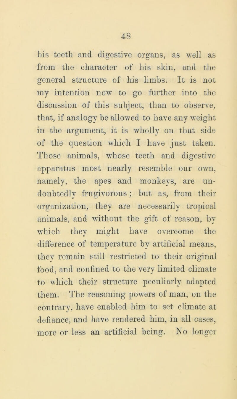 his teeth and. digestive organs, as well as from the character of his skin, and the general structure of his limbs. It is not my intention now to go further into the discussion of this subject, than to observe, that, if analogy be allowed to have any weight in the argument, it is wholly on that side of the question which I have just taken. Those animals, whose teeth and digestive apparatus most nearly resemble our own, namely, the apes and monkeys, are un- doubtedly frugivorous; but as, from their organization, they are necessarily tropical animals, and without the gift of reason, by which they might have overcome the difference of temperature by artificial means, they remain still restricted to their original food, and confined to the very limited climate to which their structure peculiarly adapted them. The reasoning powers of man, on the contrary, have enabled him to set climate at defiance, and have rendered him, in all cases, more or less an artificial being. No longer
