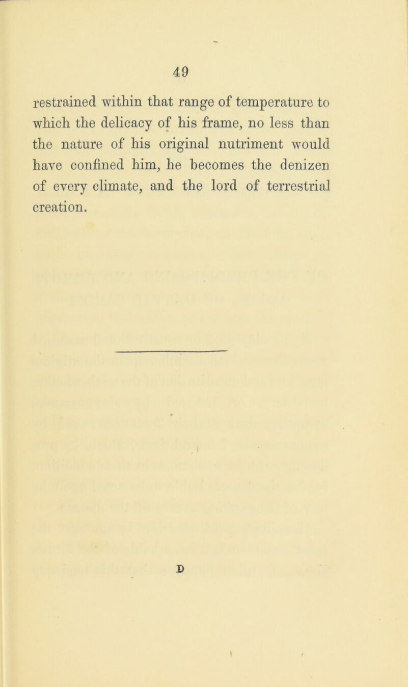 restrained within that range of temperature to which the delicacy of his frame, no less than the nature of his original nutriment would have confined him, he becomes the denizen of every climate, and the lord of terrestrial creation. D \