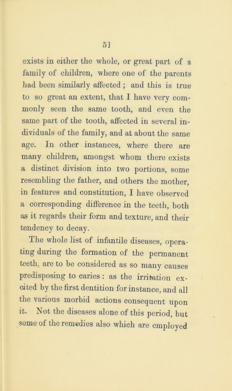 exists in either the whole, or great part of a family of children, where one of the parents had been similarly affected; and this is true to so great an extent, that I have very com- monly seen the same tooth, and even the same part of the tooth, affected in several in- dividuals of the family, and at about the same age. In other instances, where there are many children, amongst whom there exists a distinct division into two portions, some resembling the father, and others the mother, in features and constitution, I have observed a corresponding difference in the teeth, both as it regards their form and texture, and their tendency to decay. The whole list of infantile diseases, opera- ting during the formation of the permanent teeth, are to be considered as so manv causes predisposing to caries: as the irritation ex- cited by the first dentition for instance, and all the various morbid actions consequent upon it. Not the diseases alone of this period, but some of the remedies also which are employed