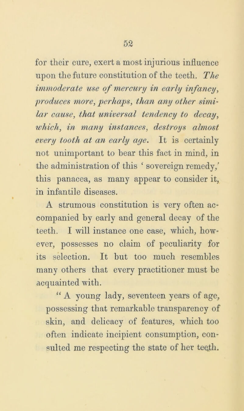 for their cure, exert a most injurious influence upon the future constitution of the teeth. The immoderate use of mercury in early infancy, produces more, perhaps, than any other simi- lar cause, that universal tendency to decay, which, in many instances, destroys almost every tooth at an early aye. It is certainly not unimportant to bear this fact in mind, in the administration of this ‘ sovereign remedy,’ this panacea, as many appear to consider it, in infantile diseases. A strumous constitution is very often ac- companied by early and general decay of the teeth. I will instance one case, which, how- ever, possesses no claim of peculiarity for its selection. It but too much resembles many others that every practitioner must be acquainted with. “ A young lady, seventeen years of age, possessing that remarkable transparency of skin, and delicacy of features, which too often indicate incipient consumption, con- sulted me respecting the state of her teefli.