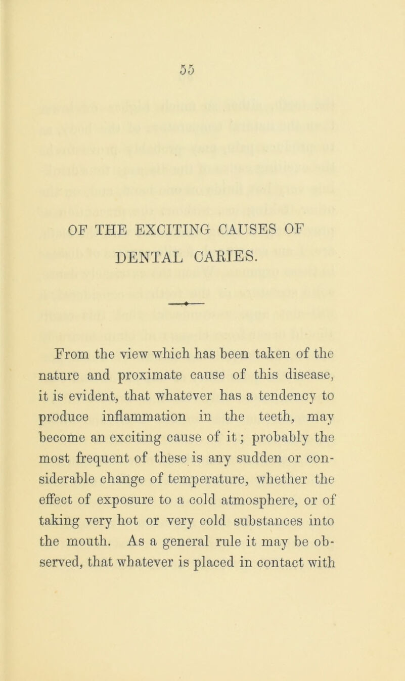 OF THE EXCITING CAUSES OF DENTAL CARIES. From the view which has been taken of the nature and proximate cause of this disease, it is evident, that whatever has a tendency to produce inflammation in the teeth, may become an exciting cause of it; probably the most frequent of these is any sudden or con- siderable change of temperature, whether the effect of exposure to a cold atmosphere, or of taking very hot or very cold substances into the mouth. As a general rule it may be ob- served, that whatever is placed in contact with