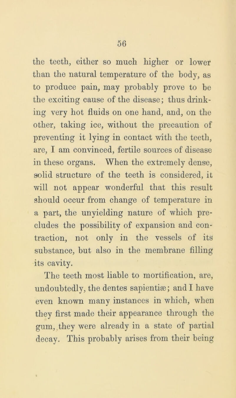 the teeth, either so much higher or lower than the natural temperature of the body, as to produce pain, may probably prove to be the exciting cause of the disease; thus drink- ing very hot fluids on one hand, and, on the other, taking ice, without the precaution of preventing it lying in contact with the teeth, are, I am convinced, fertile sources of disease in these organs. When the extremely dense, solid structure of the teeth is considered, it will not appear wonderful that this result should occur from change of temperature in a part, the unyielding nature of which pre- cludes the possibility of expansion and con- traction, not only in the vessels of its substance, but also in the membrane filling its cavity. The teeth most liable to mortification, are, undoubtedly, the dentes sapientise; and I have even known many instances in which, when they first made their appearance through the gum, they were already in a state of partial decay. This probably arises from their being