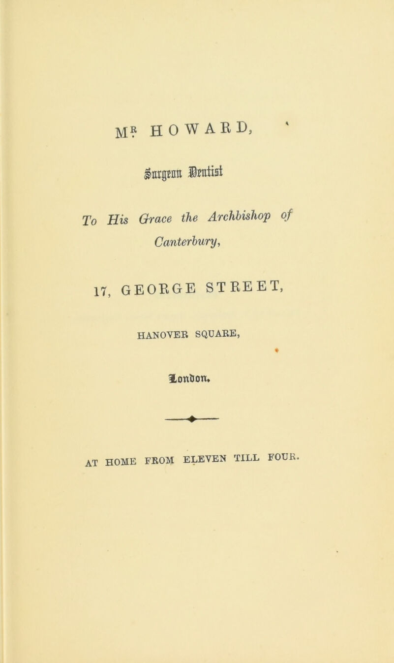 M? HOWARD, InrgBnn ©raiisi To His Grace the Archbishop of Canterbury, 17, GEORGE STREET, HANOVER SQUARE, 9 lontJon, ♦— at HOME FROM ELEVEN TILL FOUR.
