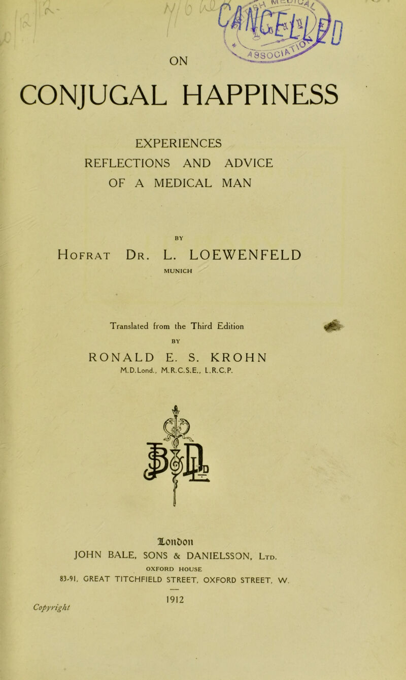 CONJUGAL HAPPINESS EXPERIENCES REFLECTIONS AND ADVICE OF A MEDICAL MAN BY Hofrat Dr. L. LOEWENFELD MUNICH Translated from the Third Edition BY RONALD E. S. KROHN M.D.Lond., M.R.C.S.E., L.R.C.P. SLonDon JOHN BALE, SONS & DANIELSSON, Ltd. OXFORD HOUSE 83-91, GREAT TITCHFIELD STREET, OXFORD STREET, W. Copyright 1912
