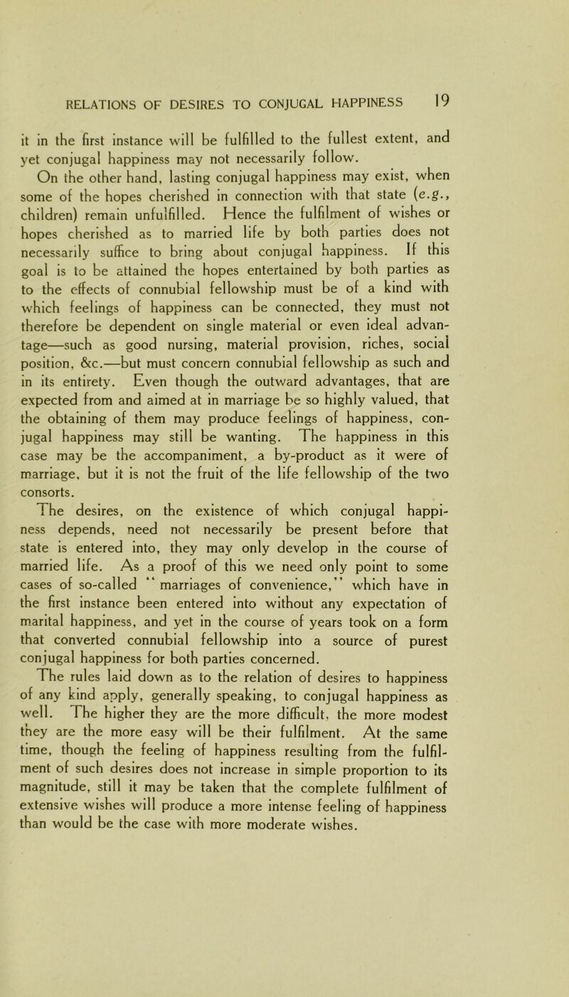 it in the first instance will be fulfilled to the fullest extent, and yet conjugal happiness may not necessarily follow. On the other hand, lasting conjugal happiness may exist, when some of the hopes cherished in connection with that state (e.g., children) remain unfulfilled. Hence the fulfilment of wishes or hopes cherished as to married life by both parties does not necessarily suffice to bring about conjugal happiness. If this goal is to be attained the hopes entertained by both parties as to the effects of connubial fellowship must be of a kind with which feelings of happiness can be connected, they must not therefore be dependent on single material or even ideal advan- tage—such as good nursing, material provision, riches, sociai position, &c.—but must concern connubial fellowship as such and in its entirety. Even though the outward advantages, that are expected from and aimed at in marriage be so highly valued, that the obtaining of them may produce feelings of happiness, con- jugal happiness may still be wanting. The happiness in this case may be the accompaniment, a by-product as it were of marriage, but it is not the fruit of the life fellowship of the two consorts. The desires, on the existence of which conjugal happi- ness depends, need not necessarily be present before that state is entered into, they may only develop in the course of married life. As a proof of this we need only point to some cases of so-called ” marriages of convenience,” which have in the first instance been entered into without any expectation of marital happiness, and yet in the course of years took on a form that converted connubial fellowship into a source of purest conjugal happiness for both parties concerned. The rules laid down as to the relation of desires to happiness of any kind apply, generally speaking, to conjugal happiness as well. The higher they are the more difficult, the more modest they are the more easy will be their fulfilment. At the same time, though the feeling of happiness resulting from the fulfil- ment of such desires does not increase in simple proportion to its magnitude, still it may be taken that the complete fulfilment of extensive wishes will produce a more intense feeling of happiness than would be the case with more moderate wishes.