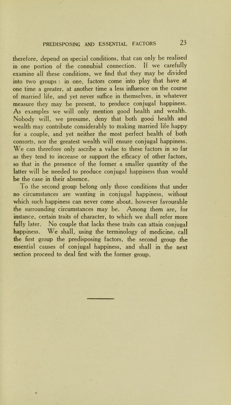 PREDISPOSING AND ESSENTIAL FACTORS therefore, depend on special conditions, that can only be realised in one portion of the connubial connection. If we carefully examine all these conditions, we find that they may be divided into two groups : in one, factors come into play that have at one time a greater, at another time a less influence on the course of married life, and yet never suffice in themselves, in whatever measure they may be present, to produce conjugal happiness. As examples we will only mention good health and wealth. Nobody will, we presume, deny that both good health and wealth may contribute considerably to making married life happy for a couple, and yet neither the most perfect health of both consorts, nor the greatest wealth will ensure conjugal happiness. We can therefore only ascribe a value to these factors in so far as they tend to increase or support the efficacy of other factors, so that in the presence of the former a smaller quantity of the latter will be needed to produce conjugal happiness than would be the case in their absence. To the second group belong only those conditions that under no circumstances are wanting in conjugal happiness, without which such happiness can never come about, however favourable the surrounding circumstances may be. Among them are, for instance, certain traits of character, to which we shall refer more fully later. No couple that lacks these traits can attain conjugal happiness. We shall, using the terminology of medicine, call the first group the predisposing factors, the second group the essential causes of conjugal happiness, and shall in the next section proceed to deal first with the former group.
