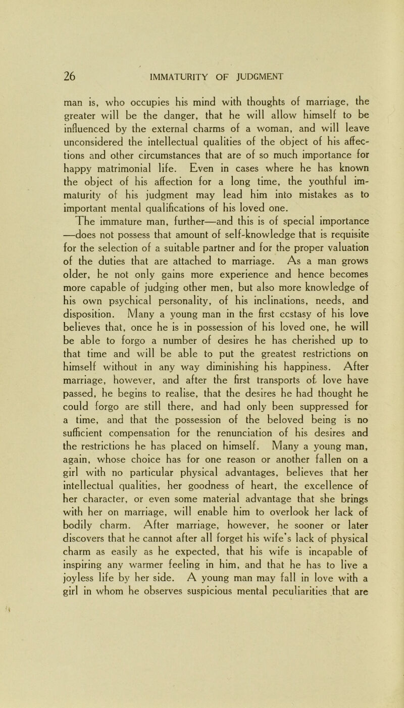 man is, who occupies his mind with thoughts of marriage, the greater will be the danger, that he will allow himself to be influenced by the external charms of a woman, and will leave unconsidered the intellectual qualities of the object of his affec- tions and other circumstances that are of so much importance for happy matrimonial life. Even in cases where he has known the object of his affection for a long time, the youthful im- maturity of his judgment may lead him into mistakes as to important mental qualifications of his loved one. The immature man, further—and this is of special importance —does not possess that amount of self-knowledge that is requisite for the selection of a suitable partner and for the proper valuation of the duties that are attached to marriage. As a man grows older, he not only gains more experience and hence becomes more capable of judging other men, but also more knowledge of his own psychical personality, of his inclinations, needs, and disposition. Many a young man in the first ecstasy of his love believes that, once he is in possession of his loved one, he will be able to forgo a number of desires he has cherished up to that time and will be able to put the greatest restrictions on himself without in any way diminishing his happiness. After marriage, however, and after the first transports o£ love have passed, he begins to realise, that the desires he had thought he could forgo are still there, and had only been suppressed for a time, and that the possession of the beloved being is no sufficient compensation for the renunciation of his desires and the restrictions he has placed on himself. Many a young man, again, whose choice has for one reason or another fallen on a girl with no particular physical advantages, believes that her intellectual qualities, her goodness of heart, the excellence of her character, or even some material advantage that she brings with her on marriage, will enable him to overlook her lack of bodily charm. After marriage, however, he sooner or later discovers that he cannot after all forget his wife’s lack of physical charm as easily as he expected, that his wife is incapable of inspiring any warmer feeling in him, and that he has to live a joyless life by her side. A young man may fall in love with a girl in whom he observes suspicious mental peculiarities that are