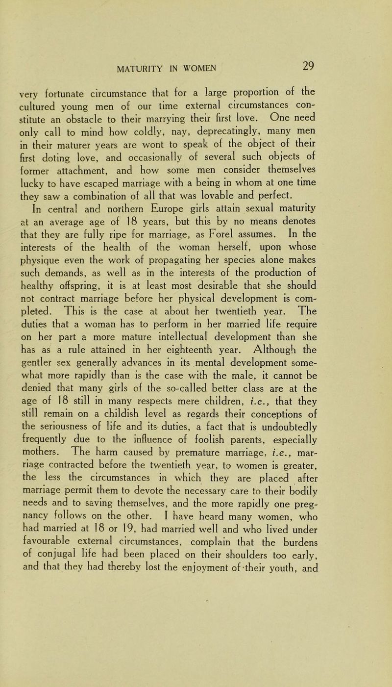 MATURITY IN WOMEN very fortunate circumstance that for a large proportion of the cultured young men of our time external circumstances con- stitute an obstacle to their marrying their first love. One need only call to mind how coldly, nay, deprecatmgly, many men in their maturer years are wont to speak of the object of their first doting love, and occasionally of several such objects of former attachment, and how some men consider themselves lucky to have escaped marriage with a being in whom at one time they saw a combination of all that was lovable and perfect. In central and northern Europe girls attain sexual maturity at an average age of 18 years, but this by no means denotes that they are fully ripe for marriage, as Forel assumes. In the interests of the health of the woman herself, upon whose physique even the work of propagating her species alone makes such demands, as well as in the interests of the production of healthy offspring, it is at least most desirable that she should not contract marriage before her physical development is com- pleted. This is the case at about her twentieth year. The duties that a woman has to perform in her married life require on her part a more mature intellectual development than she has as a rule attained in her eighteenth year. Although the gentler sex generally advances in its mental development some- what more rapidly than is the case with the male, it cannot be denied that many girls of the so-called better class are at the age of 18 still in many respects mere children, i.e., that they still remain on a childish level as regards their conceptions of the seriousness of life and its duties, a fact that is undoubtedly frequently due to the influence of foolish parents, especially mothers. The harm caused by premature marriage, i.e., mar- riage contracted before the twentieth year, to women is greater, the less the circumstances in which they are placed after marriage permit them to devote the necessary care to their bodily needs and to saving themselves, and the more rapidly one preg- nancy follows on the other. I have heard many women, who had married at 18 or 19, had married well and who lived under favourable external circumstances, complain that the burdens of conjugal life had been placed on their shoulders too early, and that they had thereby lost the enjoyment of-their youth, and