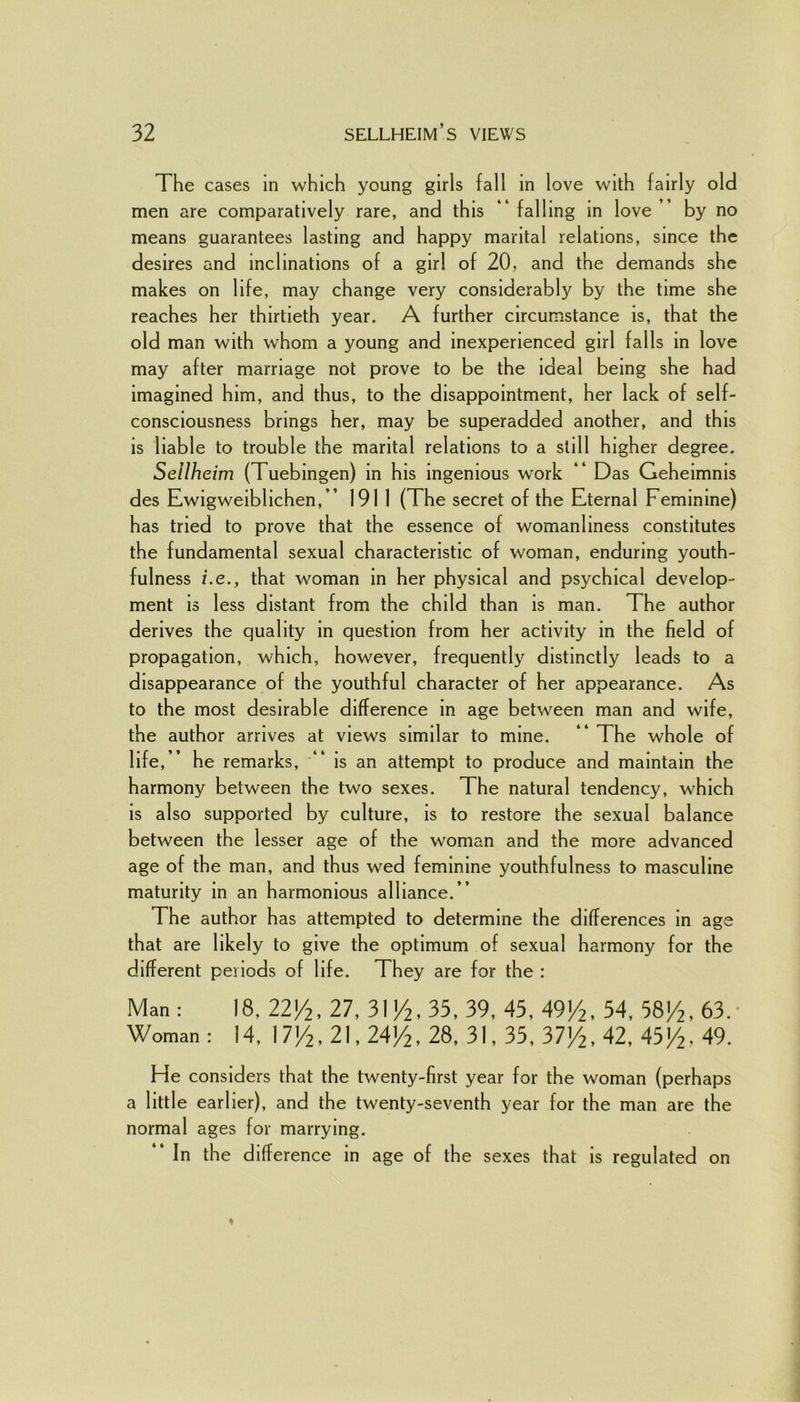 The cases in which young girls fall in love with fairly old men are comparatively rare, and this “ falling in love ” by no means guarantees lasting and happy marital relations, since the desires and inclinations of a girl of 20, and the demands she makes on life, may change very considerably by the time she reaches her thirtieth year. A further circumstance is, that the old man with whom a young and inexperienced girl falls in love may after marriage not prove to be the ideal being she had imagined him, and thus, to the disappointment, her lack of self- consciousness brings her, may be superadded another, and this is liable to trouble the marital relations to a still higher degree. Sellheim (Tuebingen) in his ingenious work “ Das Geheimms des Ewigweiblichen,” 1911 (The secret of the Eternal Feminine) has tried to prove that the essence of womanliness constitutes the fundamental sexual characteristic of woman, enduring youth- fulness i.e., that woman in her physical and psychical develop- ment is less distant from the child than is man. The author derives the quality in question from her activity in the field of propagation, which, however, frequently distinctly leads to a disappearance of the youthful character of her appearance. As to the most desirable difference in age between man and wife, the author arrives at views similar to mine. ” The whole of life,” he remarks, is an attempt to produce and maintain the harmony between the two sexes. The natural tendency, which is also supported by culture, is to restore the sexual balance between the lesser age of the woman and the more advanced age of the man, and thus wed feminine youthfulness to masculine maturity in an harmonious alliance.” The author has attempted to determine the differences in age that are likely to give the optimum of sexual harmony for the different periods of life. They are for the : Man : 18, 22J/2, 27, 31 /2, 33, 39, 43, 49/2, 54, 58/2, 63.- Woman : 14, 17J/2, 21,24J/2, 28, 31, 35, 37/2, 42, 43J/2, 49. He considers that the twenty-first year for the woman (perhaps a little earlier), and the twenty-seventh year for the man are the normal ages for marrying. * In the difference in age of the sexes that is regulated on