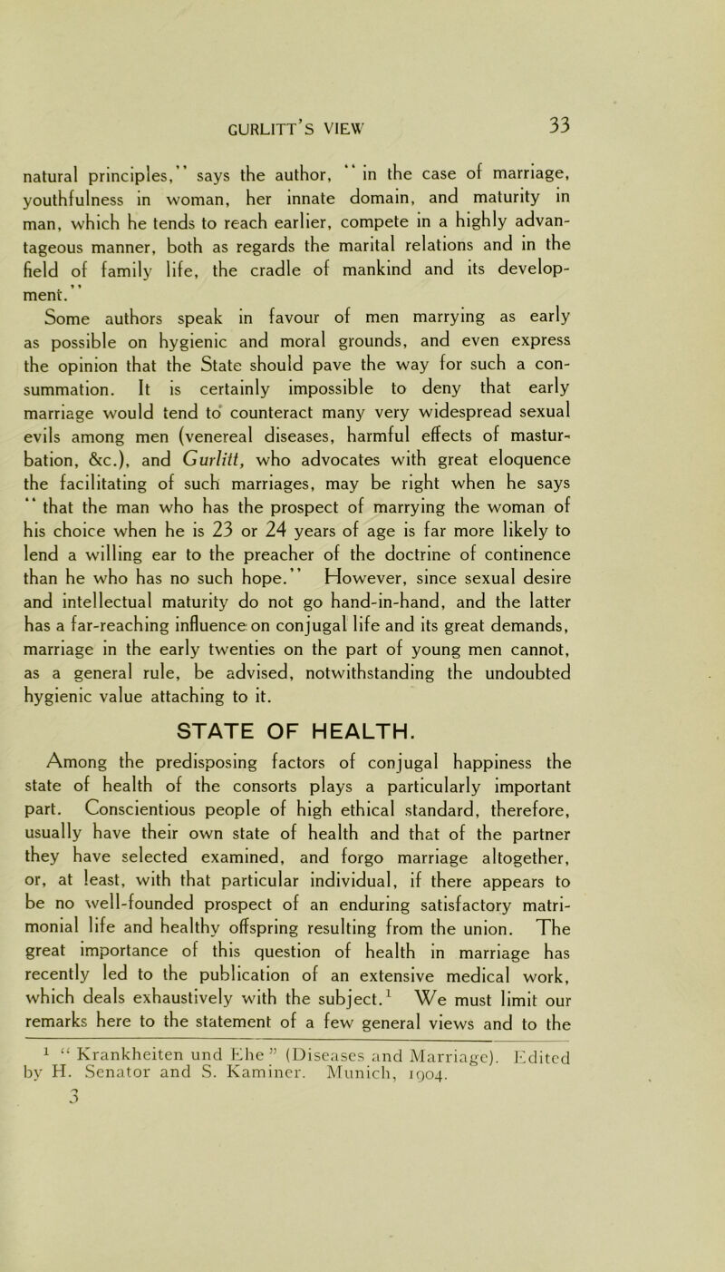 natural principles, says the author, in the case of marriage, youthfulness in woman, her innate domain, and maturity in man, which he tends to reach earlier, compete in a highly advan- tageous manner, both as regards the marital relations and in the field of family life, the cradle of mankind and its develop- ment.” Some authors speak in favour of men marrying as early as possible on hygienic and moral grounds, and even express the opinion that the State should pave the way for such a con- summation. It is certainly impossible to deny that early marriage would tend to counteract many very widespread sexual evils among men (venereal diseases, harmful effects of mastur- bation, &c.), and Gurlitt, who advocates with great eloquence the facilitating of such marriages, may be right when he says ” that the man who has the prospect of marrying the woman of his choice when he is 23 or 24 years of age is far more likely to lend a willing ear to the preacher of the doctrine of continence than he who has no such hope.” However, since sexual desire and intellectual maturity do not go hand-in-hand, and the latter has a far-reaching influence on conjugal life and its great demands, marriage in the early twenties on the part of young men cannot, as a general rule, be advised, notwithstanding the undoubted hygienic value attaching to it. STATE OF HEALTH. Among the predisposing factors of conjugal happiness the state of health of the consorts plays a particularly important part. Conscientious people of high ethical standard, therefore, usually have their own state of health and that of the partner they have selected examined, and forgo marriage altogether, or, at least, with that particular individual, if there appears to be no well-founded prospect of an enduring satisfactory matri- monial life and healthy offspring resulting from the union. The great importance of this question of health in marriage has recently led to the publication of an extensive medical work, which deals exhaustively with the subject.1 We must limit our remarks here to the statement of a few general views and to the 1 “ Krankheiten und Ehe ” (Diseases and Marriage). Edited by H. Senator and S. Kaminer. Munich, 1904.