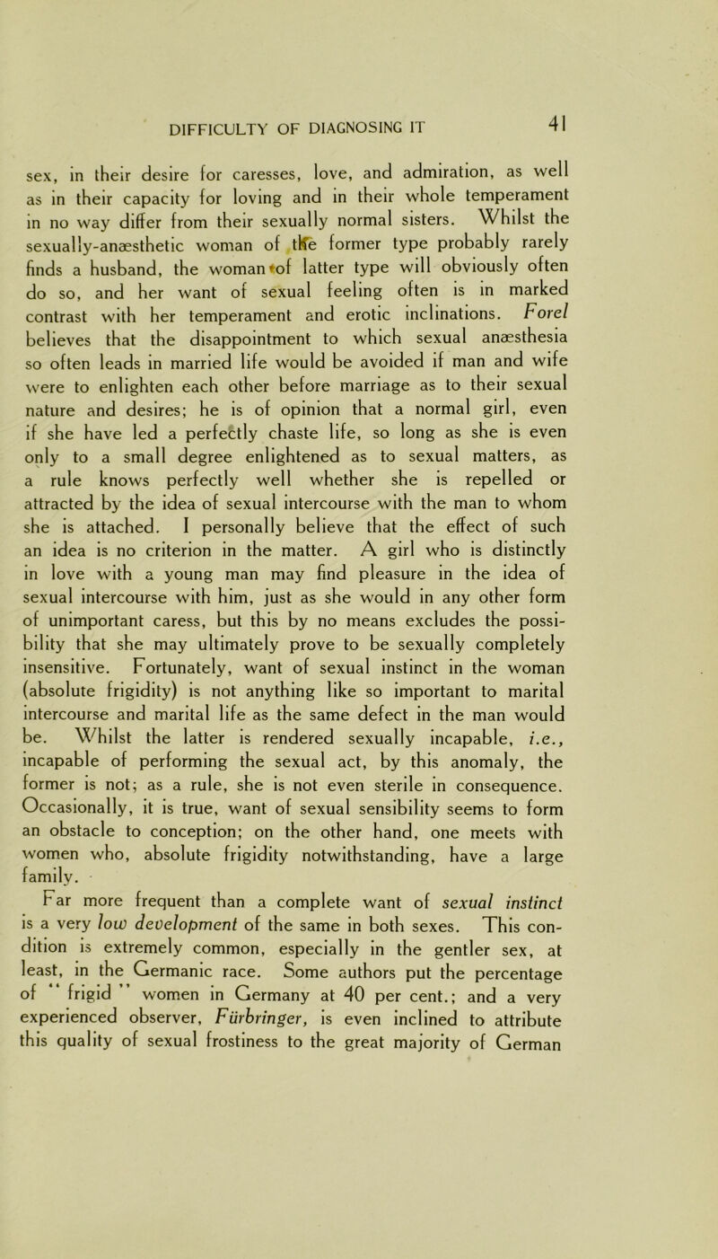 DIFFICULTY OF DIAGNOSING IT sex, in their desire for caresses, love, and admiration, as well as in their capacity for loving and in their whole temperament in no way differ from their sexually normal sisters. Whilst the sexually-anaesthetic woman of tRe former type probably rarely finds a husband, the woman*of latter type will obviously often do so, and her want of sexual feeling often is in marked contrast with her temperament and erotic inclinations. Forel believes that the disappointment to which sexual anaesthesia so often leads in married life would be avoided if man and wife were to enlighten each other before marriage as to their sexual nature and desires; he is of opinion that a normal girl, even if she have led a perfectly chaste life, so long as she is even only to a small degree enlightened as to sexual matters, as a rule knows perfectly well whether she is repelled or attracted by the idea of sexual intercourse with the man to whom she is attached. I personally believe that the effect of such an idea is no criterion in the matter. A girl who is distinctly in love with a young man may find pleasure in the idea of sexual intercourse with him, just as she would in any other form of unimportant caress, but this by no means excludes the possi- bility that she may ultimately prove to be sexually completely insensitive. Fortunately, want of sexual instinct in the woman (absolute frigidity) is not anything like so important to marital intercourse and marital life as the same defect in the man would be. Whilst the latter is rendered sexually incapable, i.e., incapable of performing the sexual act, by this anomaly, the former is not; as a rule, she is not even sterile in consequence. Occasionally, it is true, want of sexual sensibility seems to form an obstacle to conception; on the other hand, one meets with women who, absolute frigidity notwithstanding, have a large family. Far more frequent than a complete want of sexual instinct is a very low development of the same in both sexes. This con- dition is extremely common, especially in the gentler sex, at least, in the Germanic race. Some authors put the percentage of “ frigid women in Germany at 40 per cent.; and a very experienced observer, Fiirbringer, is even inclined to attribute this quality of sexual frostiness to the great majority of German