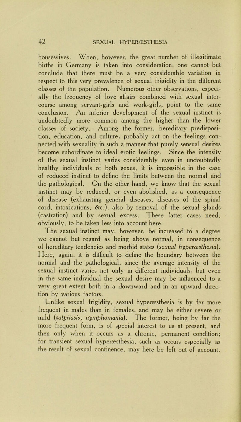 housewives. When, however, the great number of illegitimate births in Germany is taken into consideration, one cannot but conclude that there must be a very considerable variation in respect to this very prevalence of sexual frigidity in the different classes of the population. Numerous other observations, especi- ally the frequency of love affairs combined with sexual inter- course among servant-girls and work-girls, point to the same conclusion. An inferior development of the sexual instinct is undoubtedly more common among the higher than the lower classes of society. Among the former, hereditary predisposi- tion, education, and culture, probably act on the feelings con- nected with sexuality in such a manner that purely sensual desires become subordinate to ideal erotic feelings. Since the intensity of the sexual instinct varies considerably even in undoubtedly healthy individuals of both sexes, it is impossible in the case of reduced instinct to define the limits between the normal and the pathological. On the other hand, we know that the sexual instinct may be reduced, or even abolished, as a consequence of disease (exhausting general diseases, diseases of the spinal cord, intoxications, &c.), also by removal of the sexual glands (castration) and by sexual excess. These latter cases need, obviously, to be taken less into account here. The sexual instinct may, however, be increased to a degree we cannot but regard as being above normal, in consequence of hereditary tendencies and morbid states (sexual hypercEsthesia). Here, again, it is difficult to define the boundary between the normal and the pathological, since the average intensity of the sexual instinct varies not only in different individuals, but even in the same individual the sexual desire may be influenced to a very great extent both in a downward and in an upward direc- tion by various factors. Unlike sexual frigidity, sexual hyperaesthesia is by far more frequent in males than in females, and may be either severe or mild (satyriasis, nymphomania). The former, being by far the more frequent form, is of special interest to us at present, and then only when it occurs as a chronic, permanent condition; for transient sexual hyperaesthesia, such as occurs especially as the result of sexual continence, may here be left out of account.